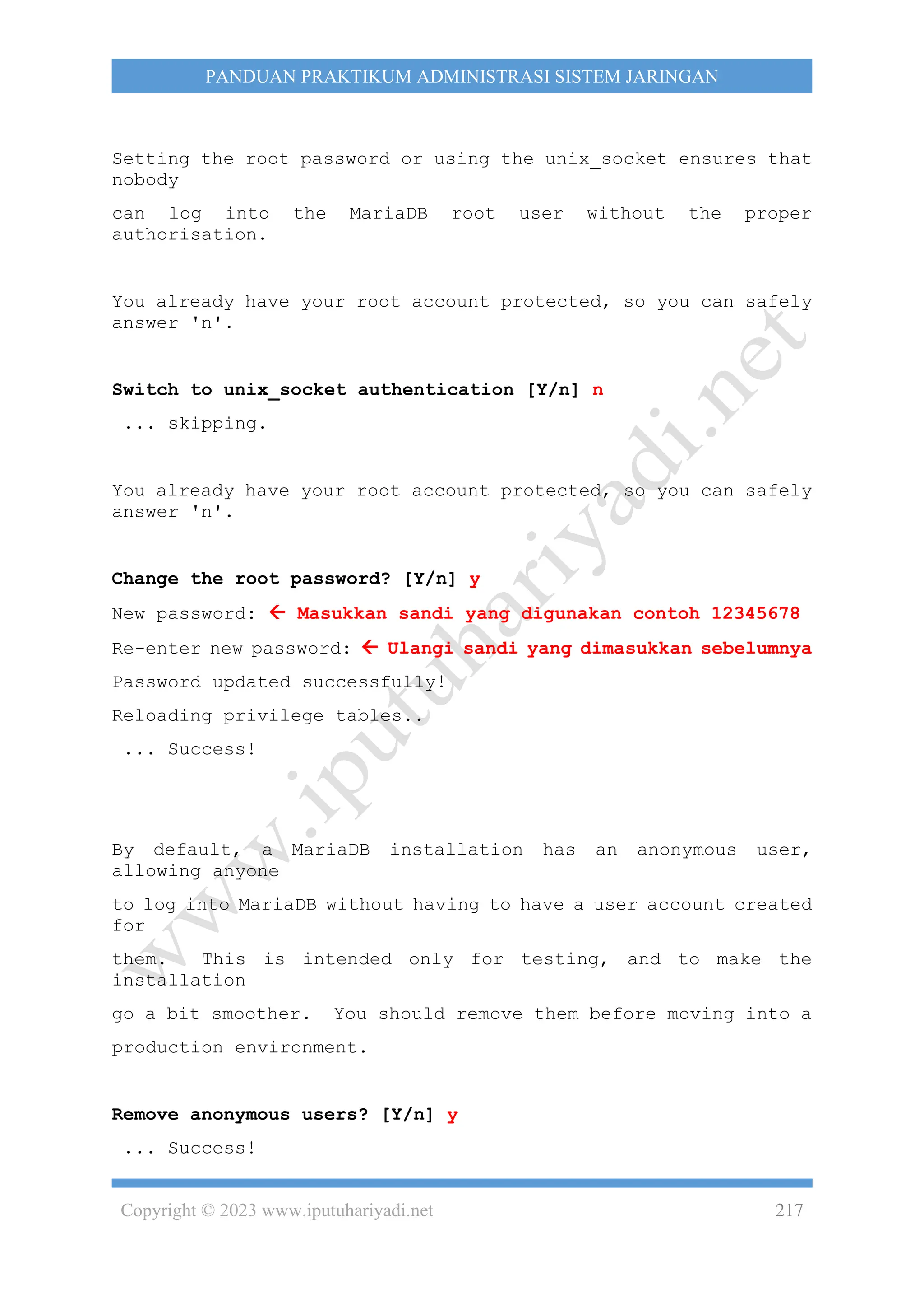 Copyright © 2023 www.iputuhariyadi.net 217
PANDUAN PRAKTIKUM ADMINISTRASI SISTEM JARINGAN
Setting the root password or using the unix_socket ensures that
nobody
can log into the MariaDB root user without the proper
authorisation.
You already have your root account protected, so you can safely
answer 'n'.
Switch to unix_socket authentication [Y/n] n
... skipping.
You already have your root account protected, so you can safely
answer 'n'.
Change the root password? [Y/n] y
New password:  Masukkan sandi yang digunakan contoh 12345678
Re-enter new password:  Ulangi sandi yang dimasukkan sebelumnya
Password updated successfully!
Reloading privilege tables..
... Success!
By default, a MariaDB installation has an anonymous user,
allowing anyone
to log into MariaDB without having to have a user account created
for
them. This is intended only for testing, and to make the
installation
go a bit smoother. You should remove them before moving into a
production environment.
Remove anonymous users? [Y/n] y
... Success!
 