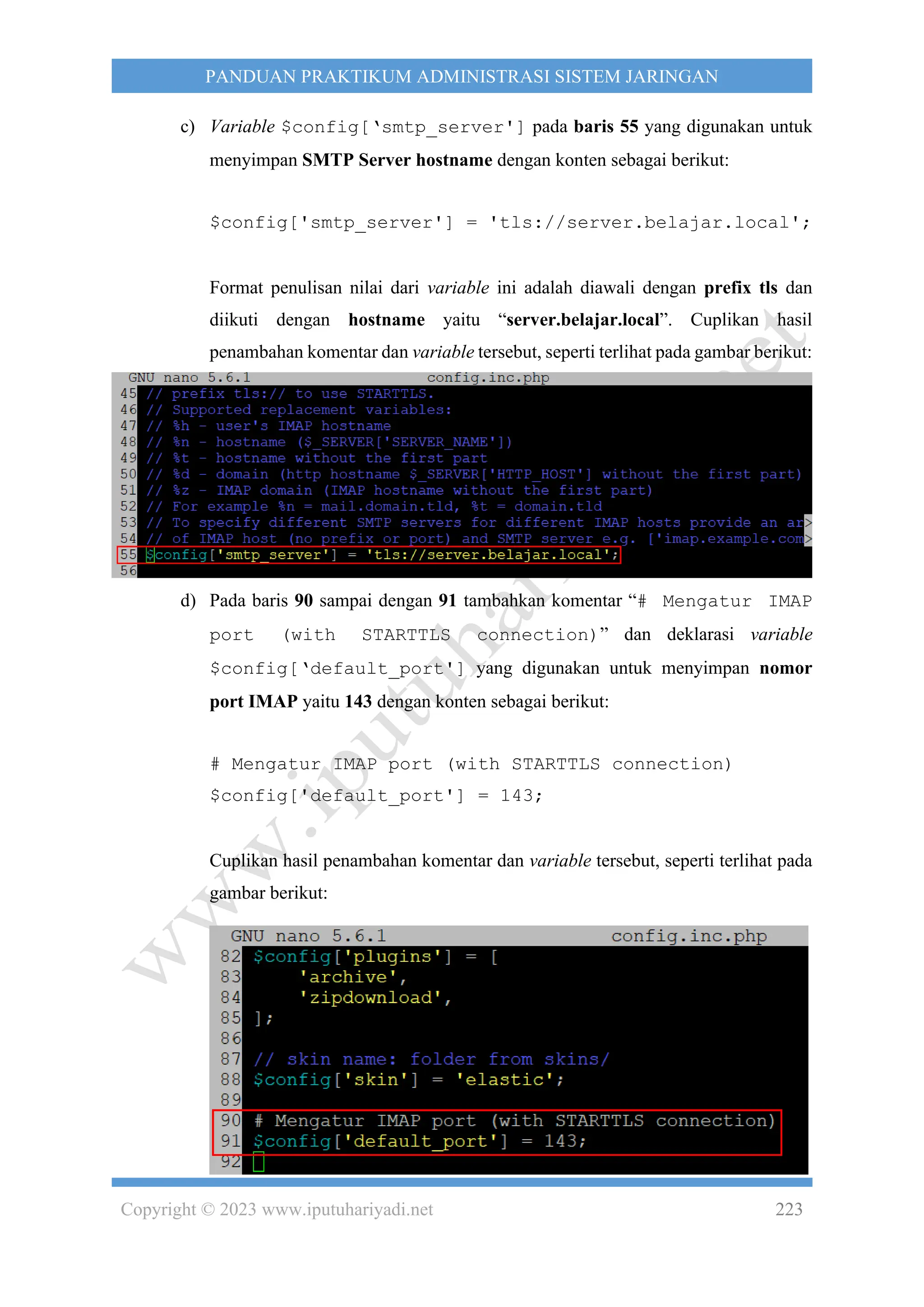 Copyright © 2023 www.iputuhariyadi.net 223
PANDUAN PRAKTIKUM ADMINISTRASI SISTEM JARINGAN
c) Variable $config[‘smtp_server'] pada baris 55 yang digunakan untuk
menyimpan SMTP Server hostname dengan konten sebagai berikut:
$config['smtp_server'] = 'tls://server.belajar.local';
Format penulisan nilai dari variable ini adalah diawali dengan prefix tls dan
diikuti dengan hostname yaitu “server.belajar.local”. Cuplikan hasil
penambahan komentar dan variable tersebut, seperti terlihat pada gambar berikut:
d) Pada baris 90 sampai dengan 91 tambahkan komentar “# Mengatur IMAP
port (with STARTTLS connection)” dan deklarasi variable
$config[‘default_port'] yang digunakan untuk menyimpan nomor
port IMAP yaitu 143 dengan konten sebagai berikut:
# Mengatur IMAP port (with STARTTLS connection)
$config['default_port'] = 143;
Cuplikan hasil penambahan komentar dan variable tersebut, seperti terlihat pada
gambar berikut:
 