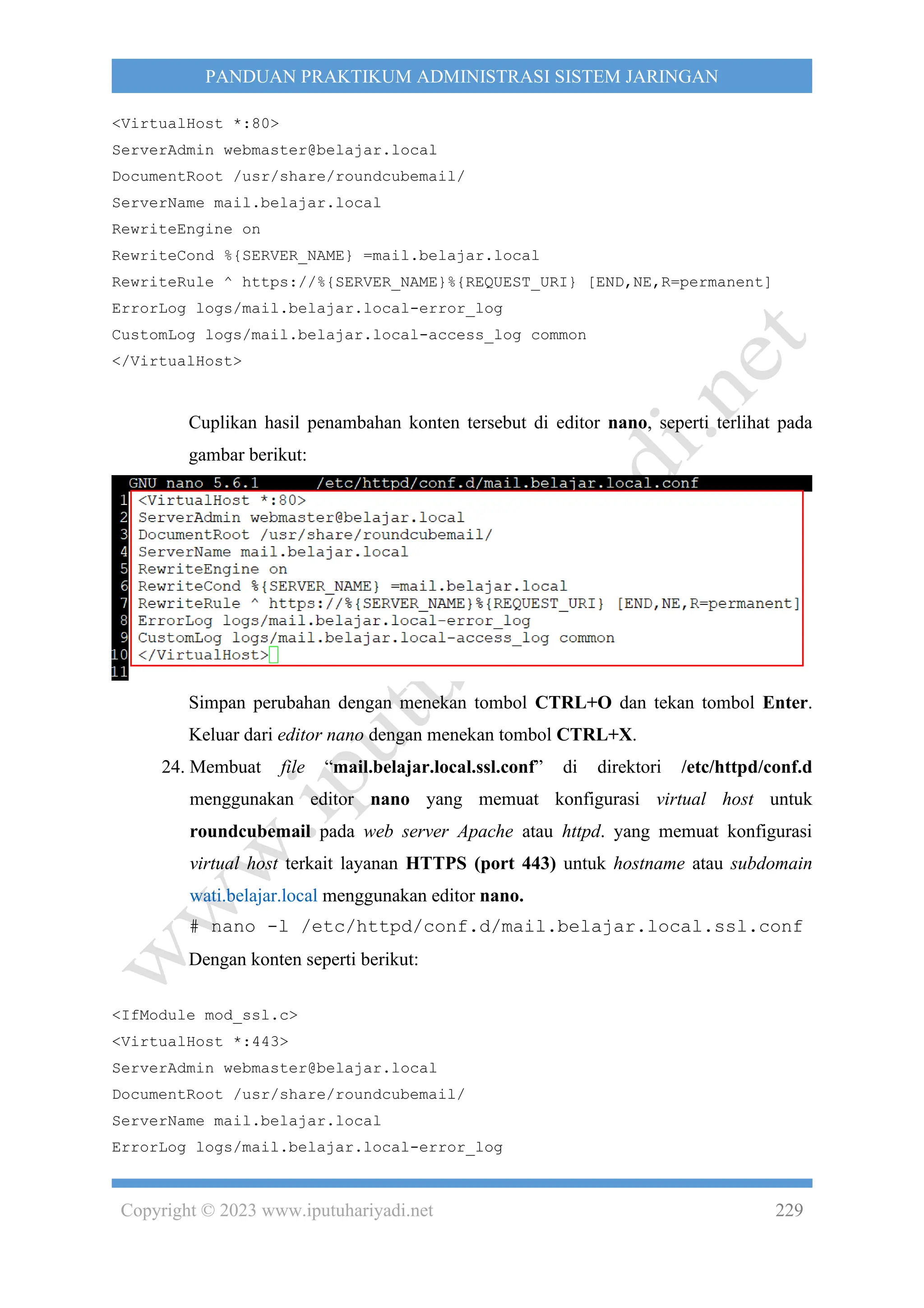 Copyright © 2023 www.iputuhariyadi.net 229
PANDUAN PRAKTIKUM ADMINISTRASI SISTEM JARINGAN
<VirtualHost *:80>
ServerAdmin webmaster@belajar.local
DocumentRoot /usr/share/roundcubemail/
ServerName mail.belajar.local
RewriteEngine on
RewriteCond %{SERVER_NAME} =mail.belajar.local
RewriteRule ^ https://%{SERVER_NAME}%{REQUEST_URI} [END,NE,R=permanent]
ErrorLog logs/mail.belajar.local-error_log
CustomLog logs/mail.belajar.local-access_log common
</VirtualHost>
Cuplikan hasil penambahan konten tersebut di editor nano, seperti terlihat pada
gambar berikut:
Simpan perubahan dengan menekan tombol CTRL+O dan tekan tombol Enter.
Keluar dari editor nano dengan menekan tombol CTRL+X.
24. Membuat file “mail.belajar.local.ssl.conf” di direktori /etc/httpd/conf.d
menggunakan editor nano yang memuat konfigurasi virtual host untuk
roundcubemail pada web server Apache atau httpd. yang memuat konfigurasi
virtual host terkait layanan HTTPS (port 443) untuk hostname atau subdomain
wati.belajar.local menggunakan editor nano.
# nano -l /etc/httpd/conf.d/mail.belajar.local.ssl.conf
Dengan konten seperti berikut:
<IfModule mod_ssl.c>
<VirtualHost *:443>
ServerAdmin webmaster@belajar.local
DocumentRoot /usr/share/roundcubemail/
ServerName mail.belajar.local
ErrorLog logs/mail.belajar.local-error_log
 