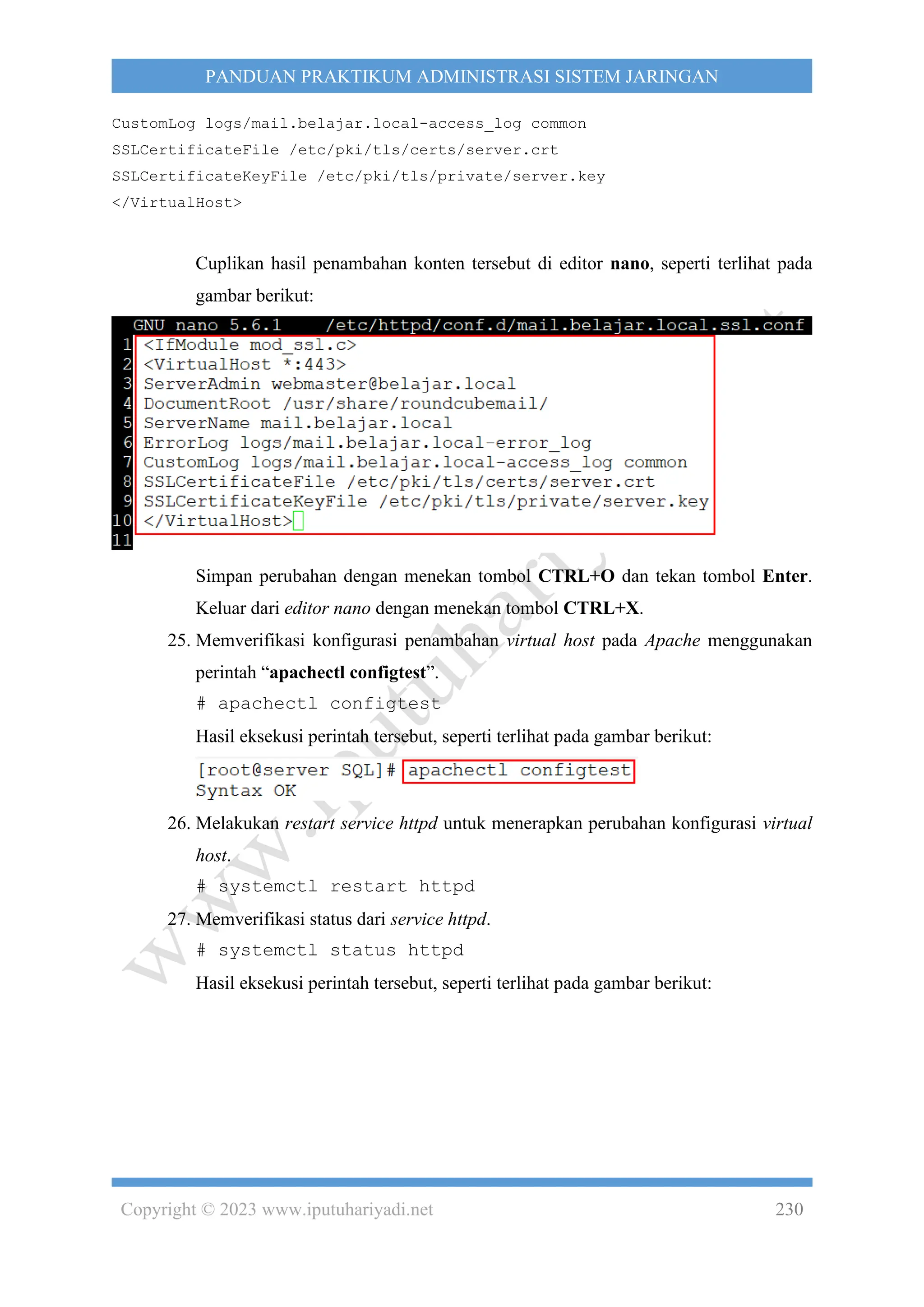 Copyright © 2023 www.iputuhariyadi.net 230
PANDUAN PRAKTIKUM ADMINISTRASI SISTEM JARINGAN
CustomLog logs/mail.belajar.local-access_log common
SSLCertificateFile /etc/pki/tls/certs/server.crt
SSLCertificateKeyFile /etc/pki/tls/private/server.key
</VirtualHost>
Cuplikan hasil penambahan konten tersebut di editor nano, seperti terlihat pada
gambar berikut:
Simpan perubahan dengan menekan tombol CTRL+O dan tekan tombol Enter.
Keluar dari editor nano dengan menekan tombol CTRL+X.
25. Memverifikasi konfigurasi penambahan virtual host pada Apache menggunakan
perintah “apachectl configtest”.
# apachectl configtest
Hasil eksekusi perintah tersebut, seperti terlihat pada gambar berikut:
26. Melakukan restart service httpd untuk menerapkan perubahan konfigurasi virtual
host.
# systemctl restart httpd
27. Memverifikasi status dari service httpd.
# systemctl status httpd
Hasil eksekusi perintah tersebut, seperti terlihat pada gambar berikut:
 