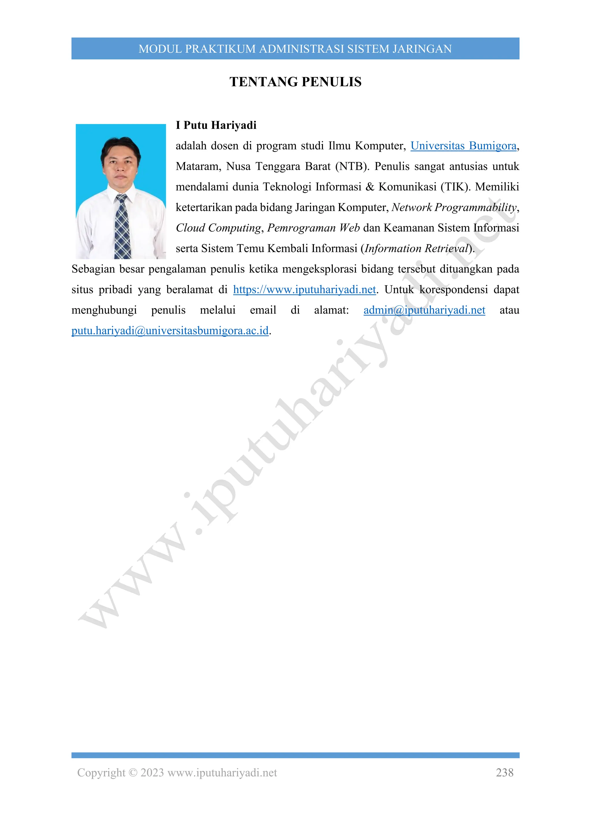 Copyright © 2023 www.iputuhariyadi.net 238
MODUL PRAKTIKUM ADMINISTRASI SISTEM JARINGAN
TENTANG PENULIS
I Putu Hariyadi
adalah dosen di program studi Ilmu Komputer, Universitas Bumigora,
Mataram, Nusa Tenggara Barat (NTB). Penulis sangat antusias untuk
mendalami dunia Teknologi Informasi & Komunikasi (TIK). Memiliki
ketertarikan pada bidang Jaringan Komputer, Network Programmability,
Cloud Computing, Pemrograman Web dan Keamanan Sistem Informasi
serta Sistem Temu Kembali Informasi (Information Retrieval).
Sebagian besar pengalaman penulis ketika mengeksplorasi bidang tersebut dituangkan pada
situs pribadi yang beralamat di https://www.iputuhariyadi.net. Untuk korespondensi dapat
menghubungi penulis melalui email di alamat: admin@iputuhariyadi.net atau
putu.hariyadi@universitasbumigora.ac.id.
 