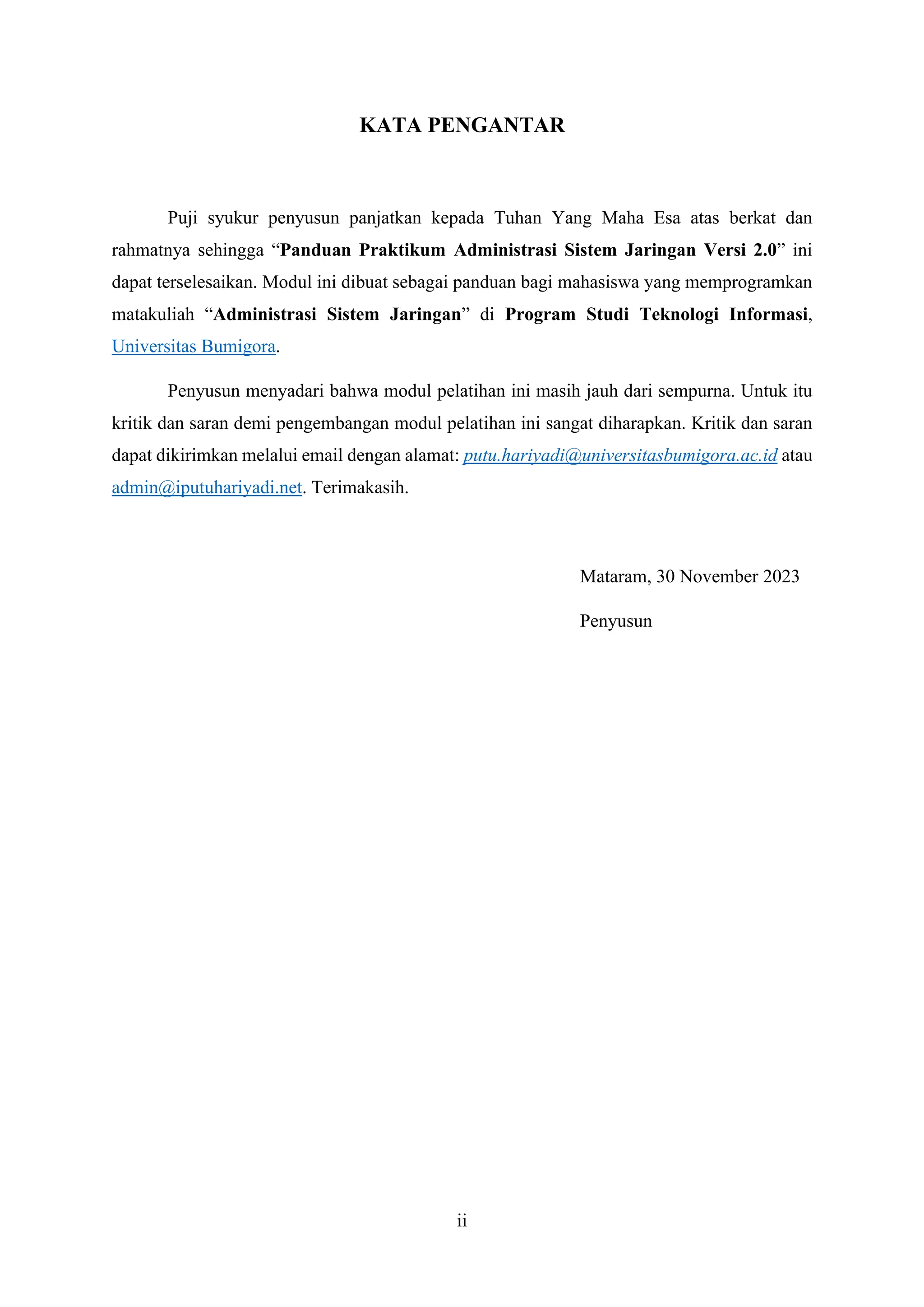 ii
KATA PENGANTAR
Puji syukur penyusun panjatkan kepada Tuhan Yang Maha Esa atas berkat dan
rahmatnya sehingga “Panduan Praktikum Administrasi Sistem Jaringan Versi 2.0” ini
dapat terselesaikan. Modul ini dibuat sebagai panduan bagi mahasiswa yang memprogramkan
matakuliah “Administrasi Sistem Jaringan” di Program Studi Teknologi Informasi,
Universitas Bumigora.
Penyusun menyadari bahwa modul pelatihan ini masih jauh dari sempurna. Untuk itu
kritik dan saran demi pengembangan modul pelatihan ini sangat diharapkan. Kritik dan saran
dapat dikirimkan melalui email dengan alamat: putu.hariyadi@universitasbumigora.ac.id atau
admin@iputuhariyadi.net. Terimakasih.
Mataram, 30 November 2023
Penyusun
 