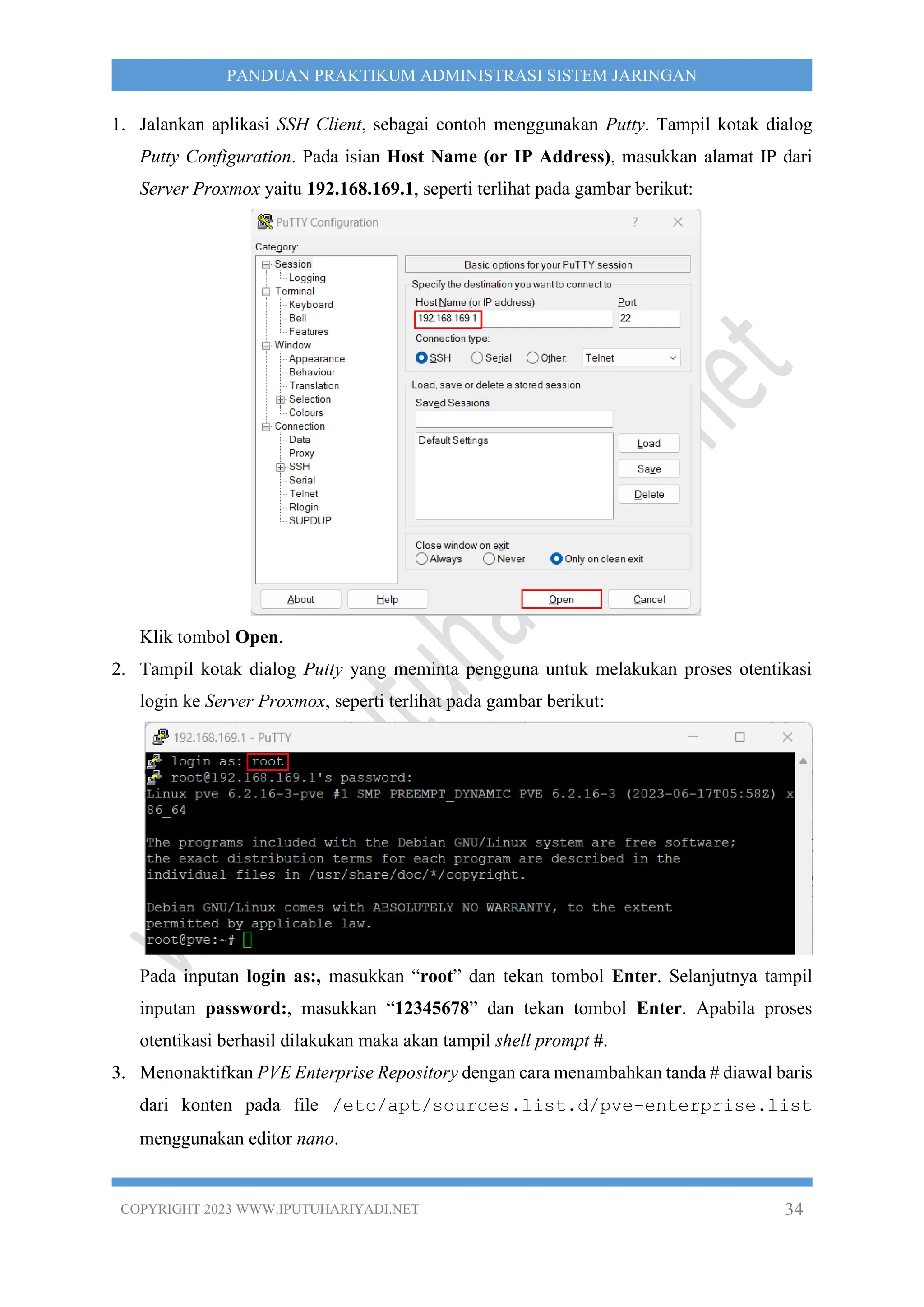 COPYRIGHT 2023 WWW.IPUTUHARIYADI.NET 34
PANDUAN PRAKTIKUM ADMINISTRASI SISTEM JARINGAN
1. Jalankan aplikasi SSH Client, sebagai contoh menggunakan Putty. Tampil kotak dialog
Putty Configuration. Pada isian Host Name (or IP Address), masukkan alamat IP dari
Server Proxmox yaitu 192.168.169.1, seperti terlihat pada gambar berikut:
Klik tombol Open.
2. Tampil kotak dialog Putty yang meminta pengguna untuk melakukan proses otentikasi
login ke Server Proxmox, seperti terlihat pada gambar berikut:
Pada inputan login as:, masukkan “root” dan tekan tombol Enter. Selanjutnya tampil
inputan password:, masukkan “12345678” dan tekan tombol Enter. Apabila proses
otentikasi berhasil dilakukan maka akan tampil shell prompt #.
3. Menonaktifkan PVE Enterprise Repository dengan cara menambahkan tanda # diawal baris
dari konten pada file /etc/apt/sources.list.d/pve-enterprise.list
menggunakan editor nano.
 