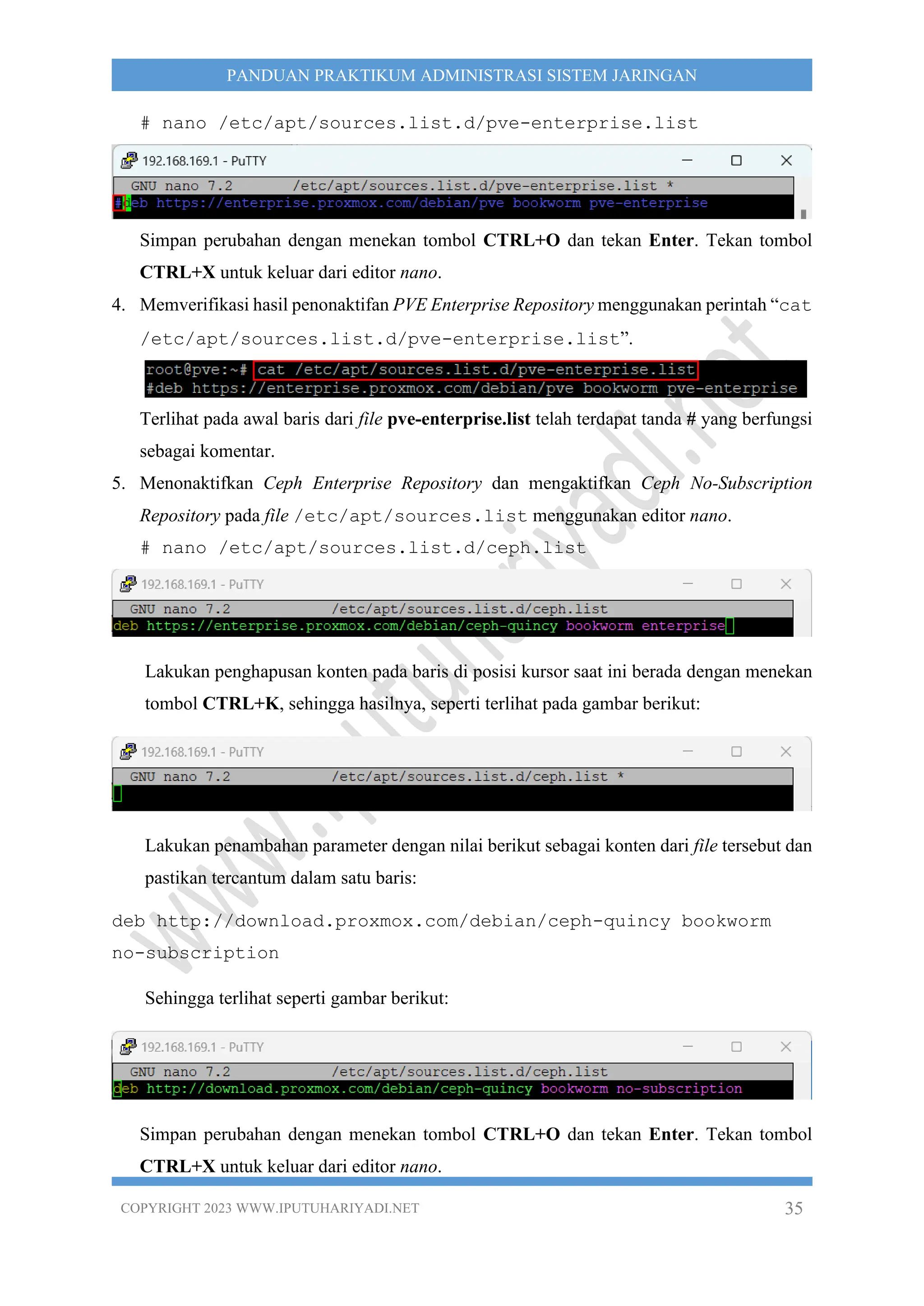 COPYRIGHT 2023 WWW.IPUTUHARIYADI.NET 35
PANDUAN PRAKTIKUM ADMINISTRASI SISTEM JARINGAN
# nano /etc/apt/sources.list.d/pve-enterprise.list
Simpan perubahan dengan menekan tombol CTRL+O dan tekan Enter. Tekan tombol
CTRL+X untuk keluar dari editor nano.
4. Memverifikasi hasil penonaktifan PVE Enterprise Repository menggunakan perintah “cat
/etc/apt/sources.list.d/pve-enterprise.list”.
Terlihat pada awal baris dari file pve-enterprise.list telah terdapat tanda # yang berfungsi
sebagai komentar.
5. Menonaktifkan Ceph Enterprise Repository dan mengaktifkan Ceph No-Subscription
Repository pada file /etc/apt/sources.list menggunakan editor nano.
# nano /etc/apt/sources.list.d/ceph.list
Lakukan penghapusan konten pada baris di posisi kursor saat ini berada dengan menekan
tombol CTRL+K, sehingga hasilnya, seperti terlihat pada gambar berikut:
Lakukan penambahan parameter dengan nilai berikut sebagai konten dari file tersebut dan
pastikan tercantum dalam satu baris:
deb http://download.proxmox.com/debian/ceph-quincy bookworm
no-subscription
Sehingga terlihat seperti gambar berikut:
Simpan perubahan dengan menekan tombol CTRL+O dan tekan Enter. Tekan tombol
CTRL+X untuk keluar dari editor nano.
 