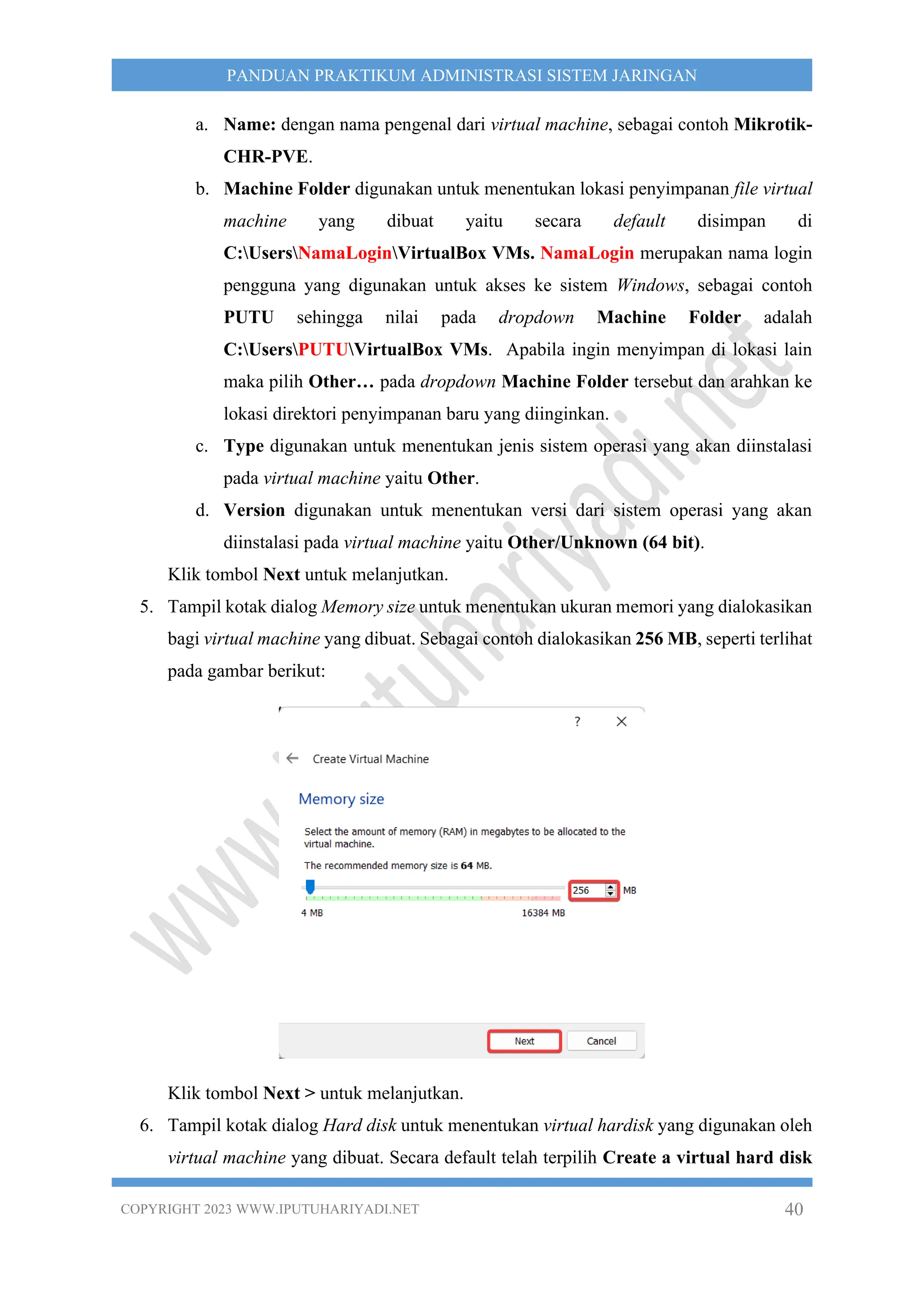 COPYRIGHT 2023 WWW.IPUTUHARIYADI.NET 40
PANDUAN PRAKTIKUM ADMINISTRASI SISTEM JARINGAN
a. Name: dengan nama pengenal dari virtual machine, sebagai contoh Mikrotik-
CHR-PVE.
b. Machine Folder digunakan untuk menentukan lokasi penyimpanan file virtual
machine yang dibuat yaitu secara default disimpan di
C:UsersNamaLoginVirtualBox VMs. NamaLogin merupakan nama login
pengguna yang digunakan untuk akses ke sistem Windows, sebagai contoh
PUTU sehingga nilai pada dropdown Machine Folder adalah
C:UsersPUTUVirtualBox VMs. Apabila ingin menyimpan di lokasi lain
maka pilih Other… pada dropdown Machine Folder tersebut dan arahkan ke
lokasi direktori penyimpanan baru yang diinginkan.
c. Type digunakan untuk menentukan jenis sistem operasi yang akan diinstalasi
pada virtual machine yaitu Other.
d. Version digunakan untuk menentukan versi dari sistem operasi yang akan
diinstalasi pada virtual machine yaitu Other/Unknown (64 bit).
Klik tombol Next untuk melanjutkan.
5. Tampil kotak dialog Memory size untuk menentukan ukuran memori yang dialokasikan
bagi virtual machine yang dibuat. Sebagai contoh dialokasikan 256 MB, seperti terlihat
pada gambar berikut:
Klik tombol Next > untuk melanjutkan.
6. Tampil kotak dialog Hard disk untuk menentukan virtual hardisk yang digunakan oleh
virtual machine yang dibuat. Secara default telah terpilih Create a virtual hard disk
 