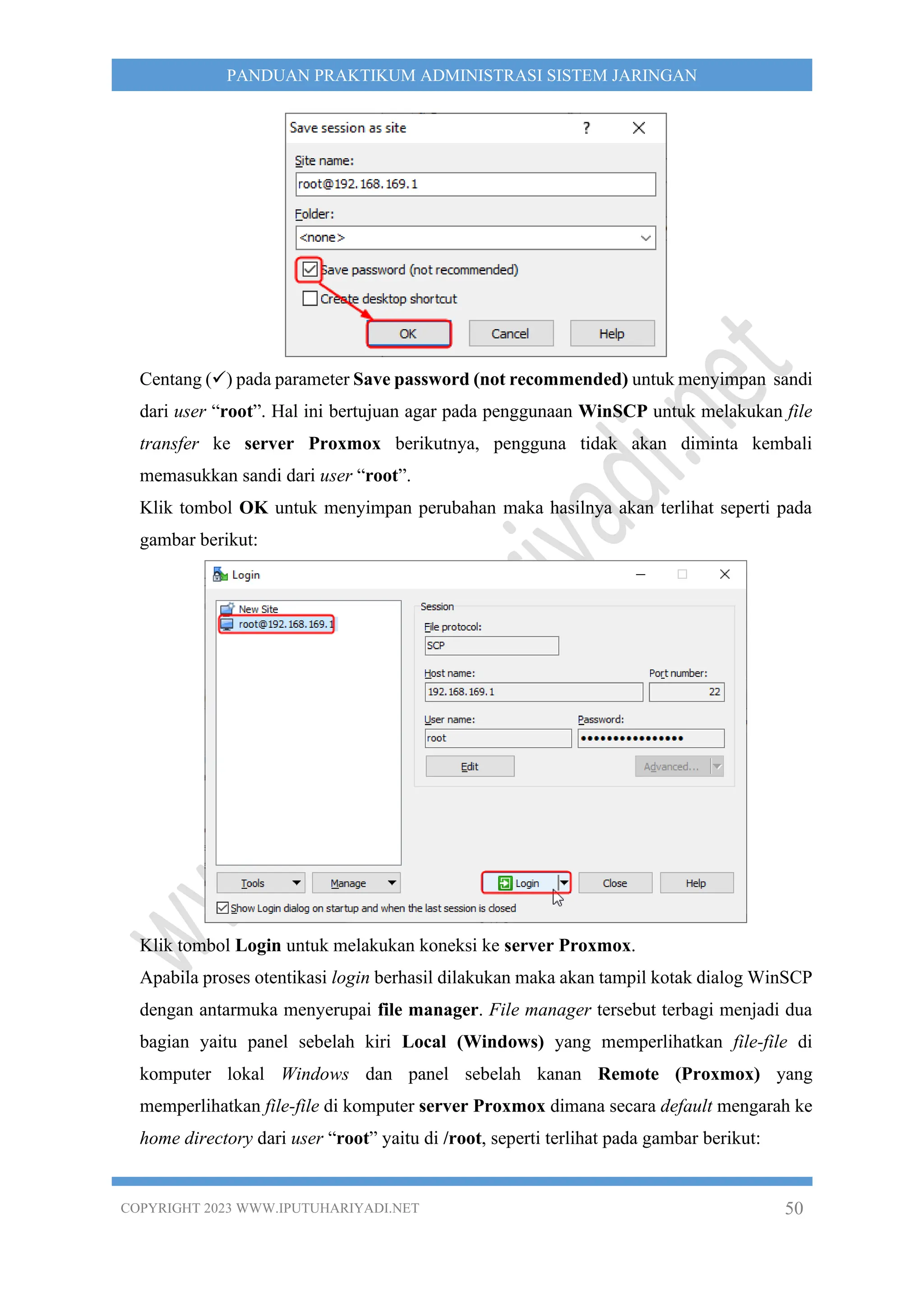 COPYRIGHT 2023 WWW.IPUTUHARIYADI.NET 50
PANDUAN PRAKTIKUM ADMINISTRASI SISTEM JARINGAN
Centang (✓) pada parameter Save password (not recommended) untuk menyimpan sandi
dari user “root”. Hal ini bertujuan agar pada penggunaan WinSCP untuk melakukan file
transfer ke server Proxmox berikutnya, pengguna tidak akan diminta kembali
memasukkan sandi dari user “root”.
Klik tombol OK untuk menyimpan perubahan maka hasilnya akan terlihat seperti pada
gambar berikut:
Klik tombol Login untuk melakukan koneksi ke server Proxmox.
Apabila proses otentikasi login berhasil dilakukan maka akan tampil kotak dialog WinSCP
dengan antarmuka menyerupai file manager. File manager tersebut terbagi menjadi dua
bagian yaitu panel sebelah kiri Local (Windows) yang memperlihatkan file-file di
komputer lokal Windows dan panel sebelah kanan Remote (Proxmox) yang
memperlihatkan file-file di komputer server Proxmox dimana secara default mengarah ke
home directory dari user “root” yaitu di /root, seperti terlihat pada gambar berikut:
 