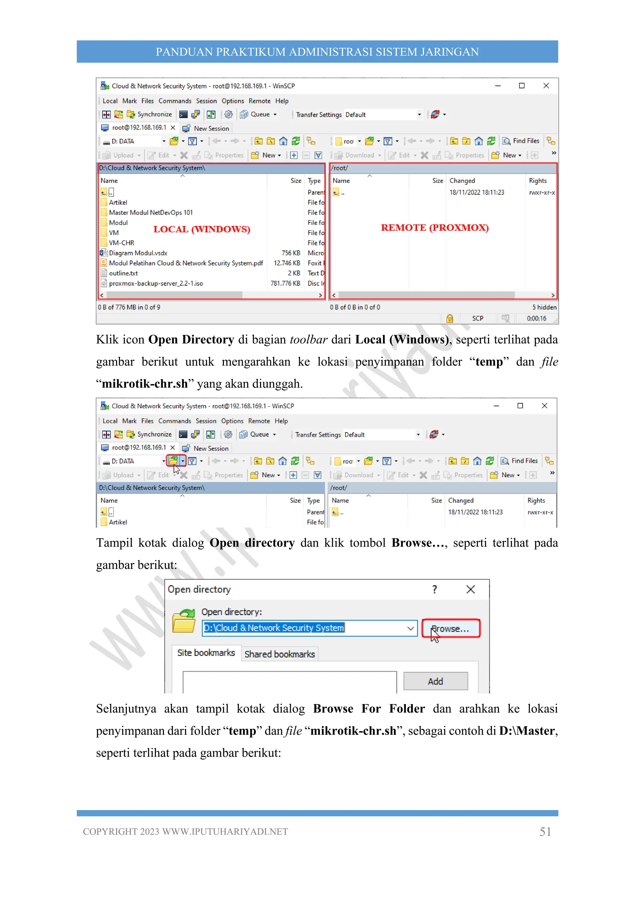 COPYRIGHT 2023 WWW.IPUTUHARIYADI.NET 51
PANDUAN PRAKTIKUM ADMINISTRASI SISTEM JARINGAN
Klik icon Open Directory di bagian toolbar dari Local (Windows), seperti terlihat pada
gambar berikut untuk mengarahkan ke lokasi penyimpanan folder “temp” dan file
“mikrotik-chr.sh” yang akan diunggah.
Tampil kotak dialog Open directory dan klik tombol Browse…, seperti terlihat pada
gambar berikut:
Selanjutnya akan tampil kotak dialog Browse For Folder dan arahkan ke lokasi
penyimpanan dari folder “temp” dan file “mikrotik-chr.sh”, sebagai contoh di D:Master,
seperti terlihat pada gambar berikut:
 