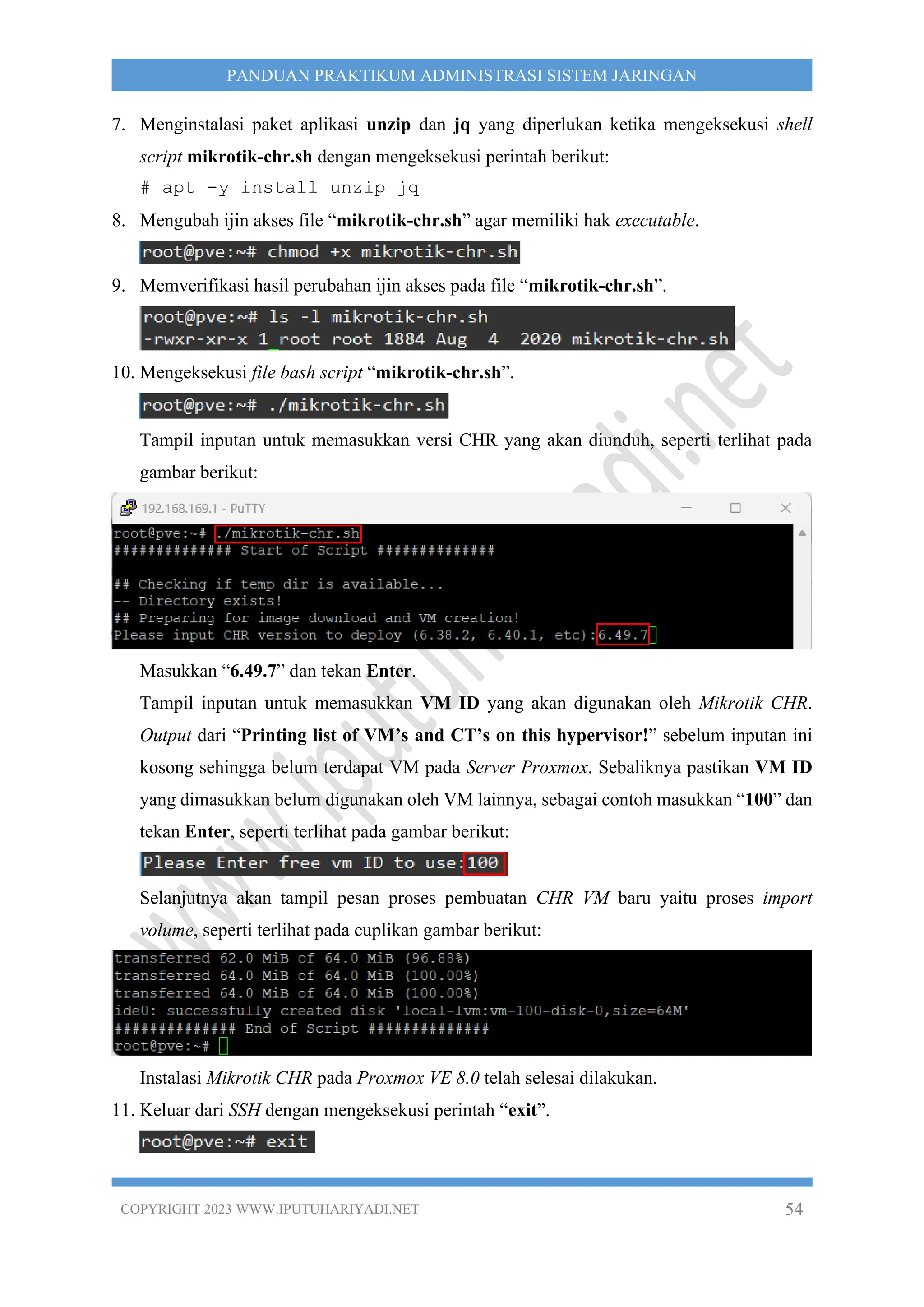 COPYRIGHT 2023 WWW.IPUTUHARIYADI.NET 54
PANDUAN PRAKTIKUM ADMINISTRASI SISTEM JARINGAN
7. Menginstalasi paket aplikasi unzip dan jq yang diperlukan ketika mengeksekusi shell
script mikrotik-chr.sh dengan mengeksekusi perintah berikut:
# apt -y install unzip jq
8. Mengubah ijin akses file “mikrotik-chr.sh” agar memiliki hak executable.
9. Memverifikasi hasil perubahan ijin akses pada file “mikrotik-chr.sh”.
10. Mengeksekusi file bash script “mikrotik-chr.sh”.
Tampil inputan untuk memasukkan versi CHR yang akan diunduh, seperti terlihat pada
gambar berikut:
Masukkan “6.49.7” dan tekan Enter.
Tampil inputan untuk memasukkan VM ID yang akan digunakan oleh Mikrotik CHR.
Output dari “Printing list of VM’s and CT’s on this hypervisor!” sebelum inputan ini
kosong sehingga belum terdapat VM pada Server Proxmox. Sebaliknya pastikan VM ID
yang dimasukkan belum digunakan oleh VM lainnya, sebagai contoh masukkan “100” dan
tekan Enter, seperti terlihat pada gambar berikut:
Selanjutnya akan tampil pesan proses pembuatan CHR VM baru yaitu proses import
volume, seperti terlihat pada cuplikan gambar berikut:
Instalasi Mikrotik CHR pada Proxmox VE 8.0 telah selesai dilakukan.
11. Keluar dari SSH dengan mengeksekusi perintah “exit”.
 