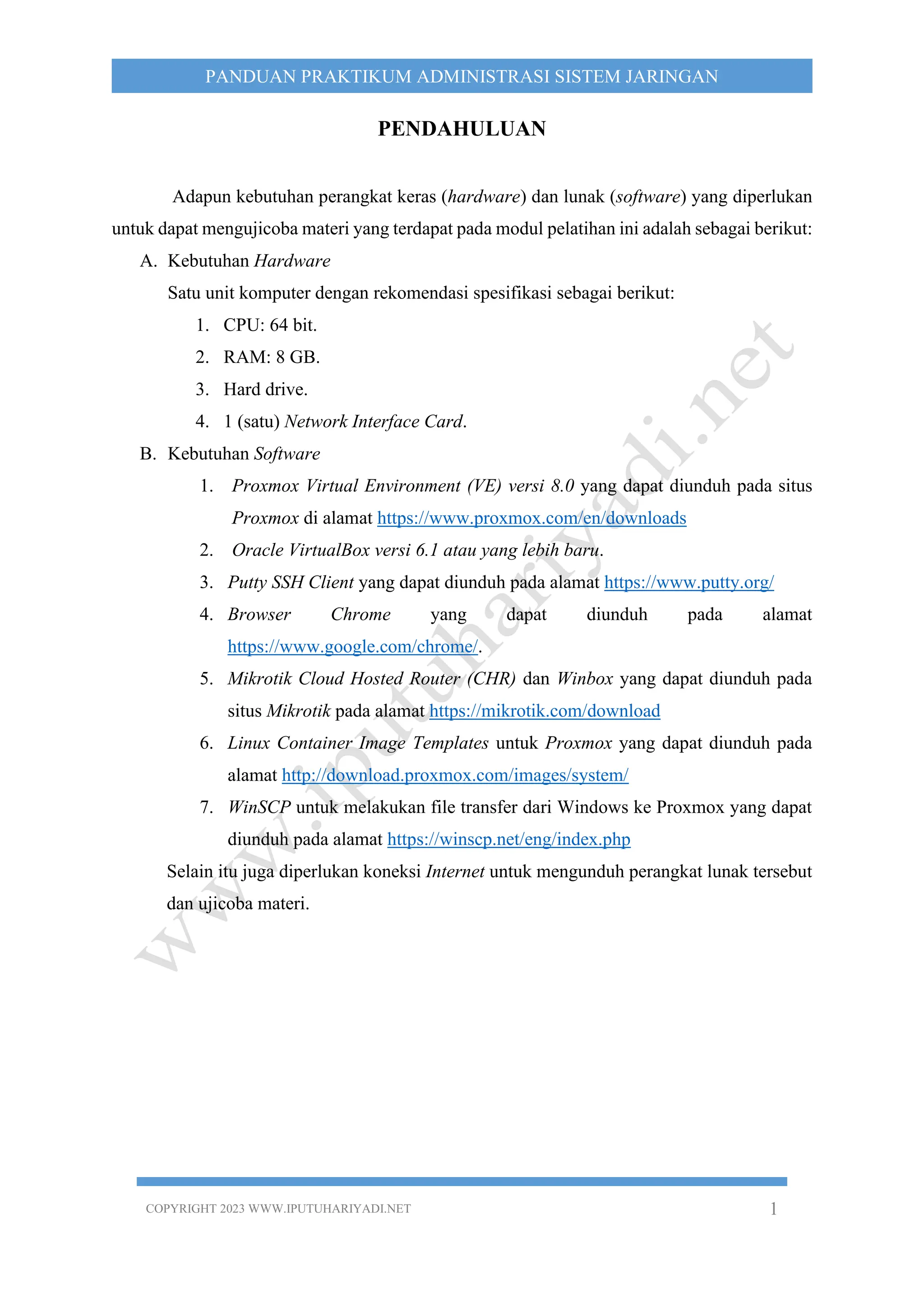 COPYRIGHT 2023 WWW.IPUTUHARIYADI.NET 1
PANDUAN PRAKTIKUM ADMINISTRASI SISTEM JARINGAN
PENDAHULUAN
Adapun kebutuhan perangkat keras (hardware) dan lunak (software) yang diperlukan
untuk dapat mengujicoba materi yang terdapat pada modul pelatihan ini adalah sebagai berikut:
A. Kebutuhan Hardware
Satu unit komputer dengan rekomendasi spesifikasi sebagai berikut:
1. CPU: 64 bit.
2. RAM: 8 GB.
3. Hard drive.
4. 1 (satu) Network Interface Card.
B. Kebutuhan Software
1. Proxmox Virtual Environment (VE) versi 8.0 yang dapat diunduh pada situs
Proxmox di alamat https://www.proxmox.com/en/downloads
2. Oracle VirtualBox versi 6.1 atau yang lebih baru.
3. Putty SSH Client yang dapat diunduh pada alamat https://www.putty.org/
4. Browser Chrome yang dapat diunduh pada alamat
https://www.google.com/chrome/.
5. Mikrotik Cloud Hosted Router (CHR) dan Winbox yang dapat diunduh pada
situs Mikrotik pada alamat https://mikrotik.com/download
6. Linux Container Image Templates untuk Proxmox yang dapat diunduh pada
alamat http://download.proxmox.com/images/system/
7. WinSCP untuk melakukan file transfer dari Windows ke Proxmox yang dapat
diunduh pada alamat https://winscp.net/eng/index.php
Selain itu juga diperlukan koneksi Internet untuk mengunduh perangkat lunak tersebut
dan ujicoba materi.
 