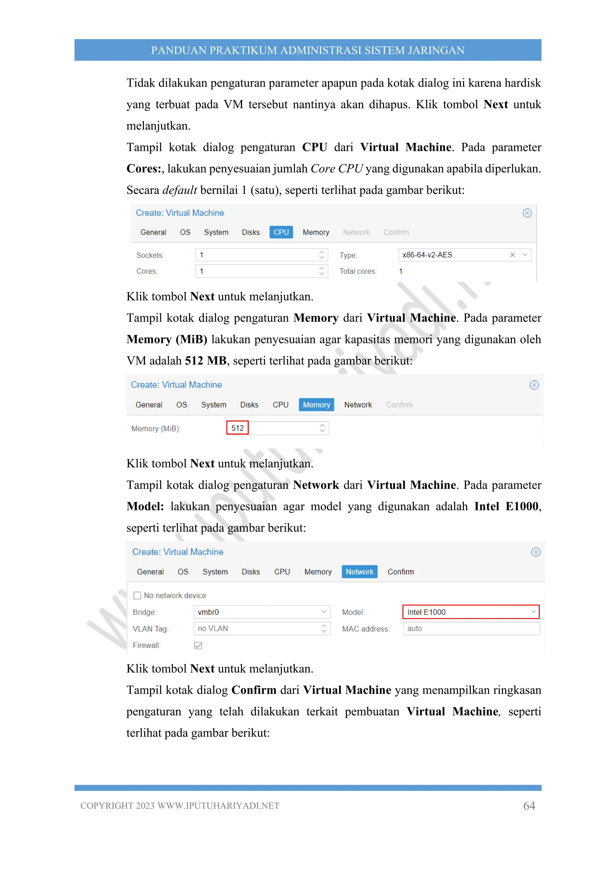 COPYRIGHT 2023 WWW.IPUTUHARIYADI.NET 64
PANDUAN PRAKTIKUM ADMINISTRASI SISTEM JARINGAN
Tidak dilakukan pengaturan parameter apapun pada kotak dialog ini karena hardisk
yang terbuat pada VM tersebut nantinya akan dihapus. Klik tombol Next untuk
melanjutkan.
Tampil kotak dialog pengaturan CPU dari Virtual Machine. Pada parameter
Cores:, lakukan penyesuaian jumlah Core CPU yang digunakan apabila diperlukan.
Secara default bernilai 1 (satu), seperti terlihat pada gambar berikut:
Klik tombol Next untuk melanjutkan.
Tampil kotak dialog pengaturan Memory dari Virtual Machine. Pada parameter
Memory (MiB) lakukan penyesuaian agar kapasitas memori yang digunakan oleh
VM adalah 512 MB, seperti terlihat pada gambar berikut:
Klik tombol Next untuk melanjutkan.
Tampil kotak dialog pengaturan Network dari Virtual Machine. Pada parameter
Model: lakukan penyesuaian agar model yang digunakan adalah Intel E1000,
seperti terlihat pada gambar berikut:
Klik tombol Next untuk melanjutkan.
Tampil kotak dialog Confirm dari Virtual Machine yang menampilkan ringkasan
pengaturan yang telah dilakukan terkait pembuatan Virtual Machine, seperti
terlihat pada gambar berikut:
 