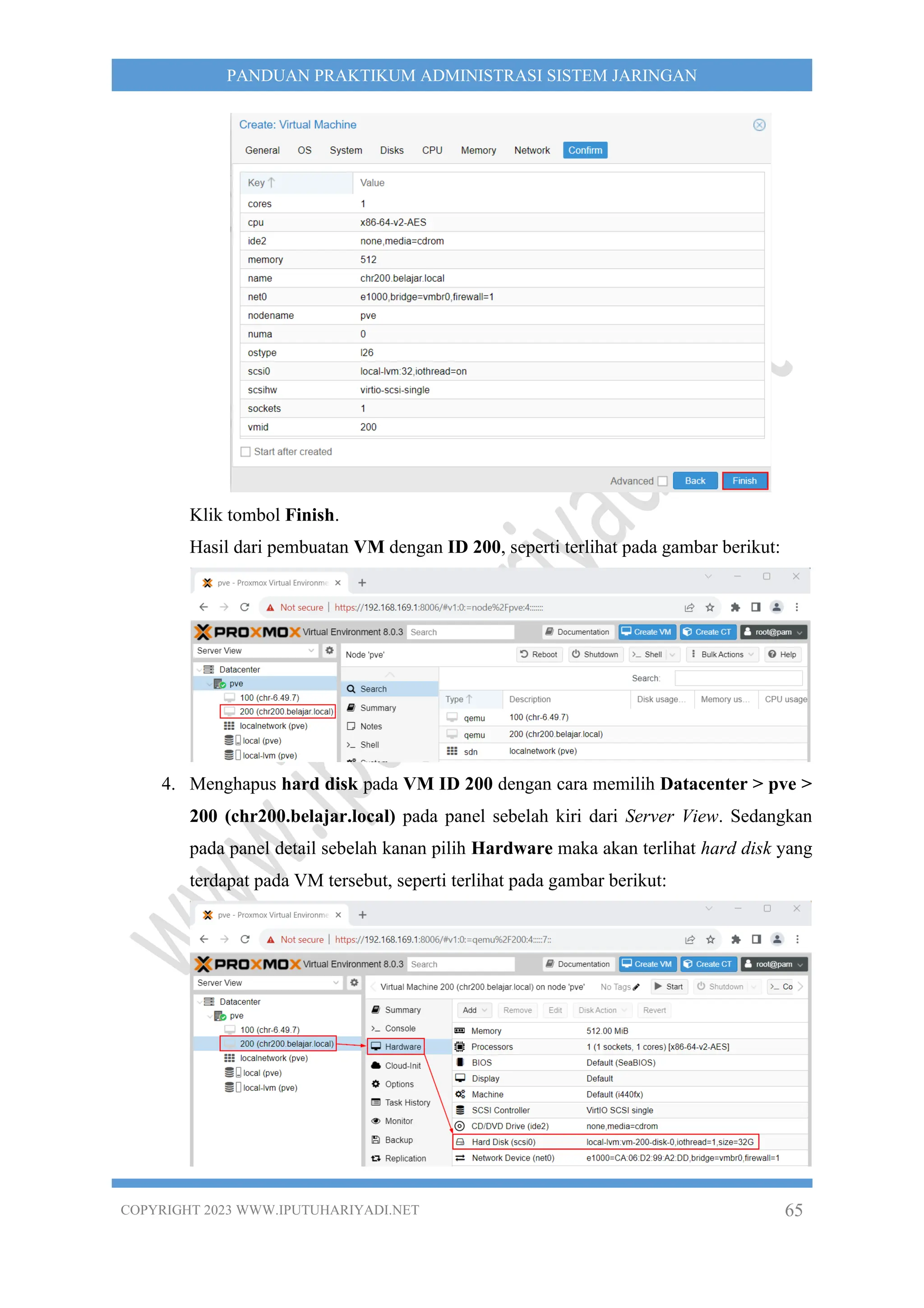 COPYRIGHT 2023 WWW.IPUTUHARIYADI.NET 65
PANDUAN PRAKTIKUM ADMINISTRASI SISTEM JARINGAN
Klik tombol Finish.
Hasil dari pembuatan VM dengan ID 200, seperti terlihat pada gambar berikut:
4. Menghapus hard disk pada VM ID 200 dengan cara memilih Datacenter > pve >
200 (chr200.belajar.local) pada panel sebelah kiri dari Server View. Sedangkan
pada panel detail sebelah kanan pilih Hardware maka akan terlihat hard disk yang
terdapat pada VM tersebut, seperti terlihat pada gambar berikut:
 