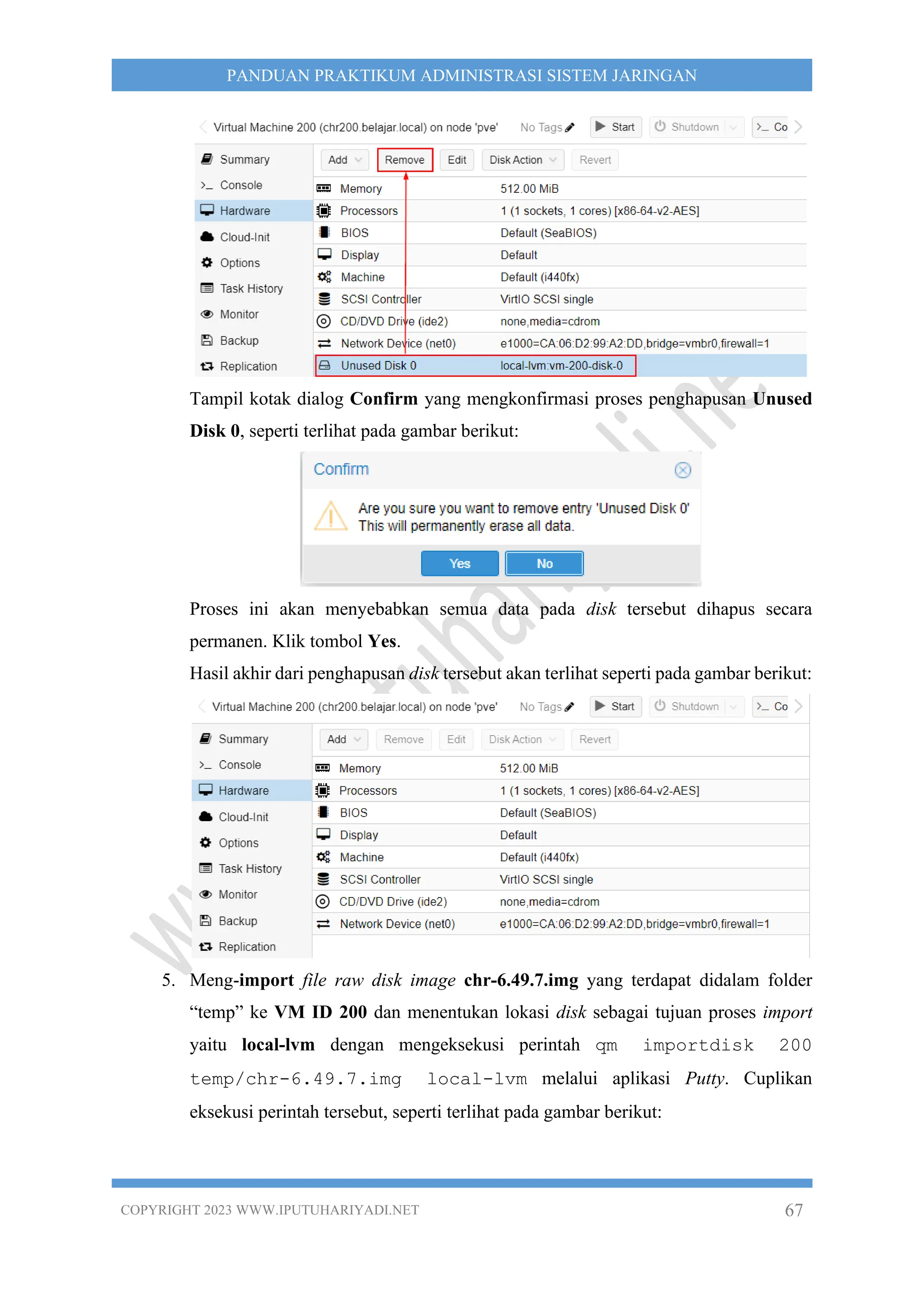 COPYRIGHT 2023 WWW.IPUTUHARIYADI.NET 67
PANDUAN PRAKTIKUM ADMINISTRASI SISTEM JARINGAN
Tampil kotak dialog Confirm yang mengkonfirmasi proses penghapusan Unused
Disk 0, seperti terlihat pada gambar berikut:
Proses ini akan menyebabkan semua data pada disk tersebut dihapus secara
permanen. Klik tombol Yes.
Hasil akhir dari penghapusan disk tersebut akan terlihat seperti pada gambar berikut:
5. Meng-import file raw disk image chr-6.49.7.img yang terdapat didalam folder
“temp” ke VM ID 200 dan menentukan lokasi disk sebagai tujuan proses import
yaitu local-lvm dengan mengeksekusi perintah qm importdisk 200
temp/chr-6.49.7.img local-lvm melalui aplikasi Putty. Cuplikan
eksekusi perintah tersebut, seperti terlihat pada gambar berikut:
 