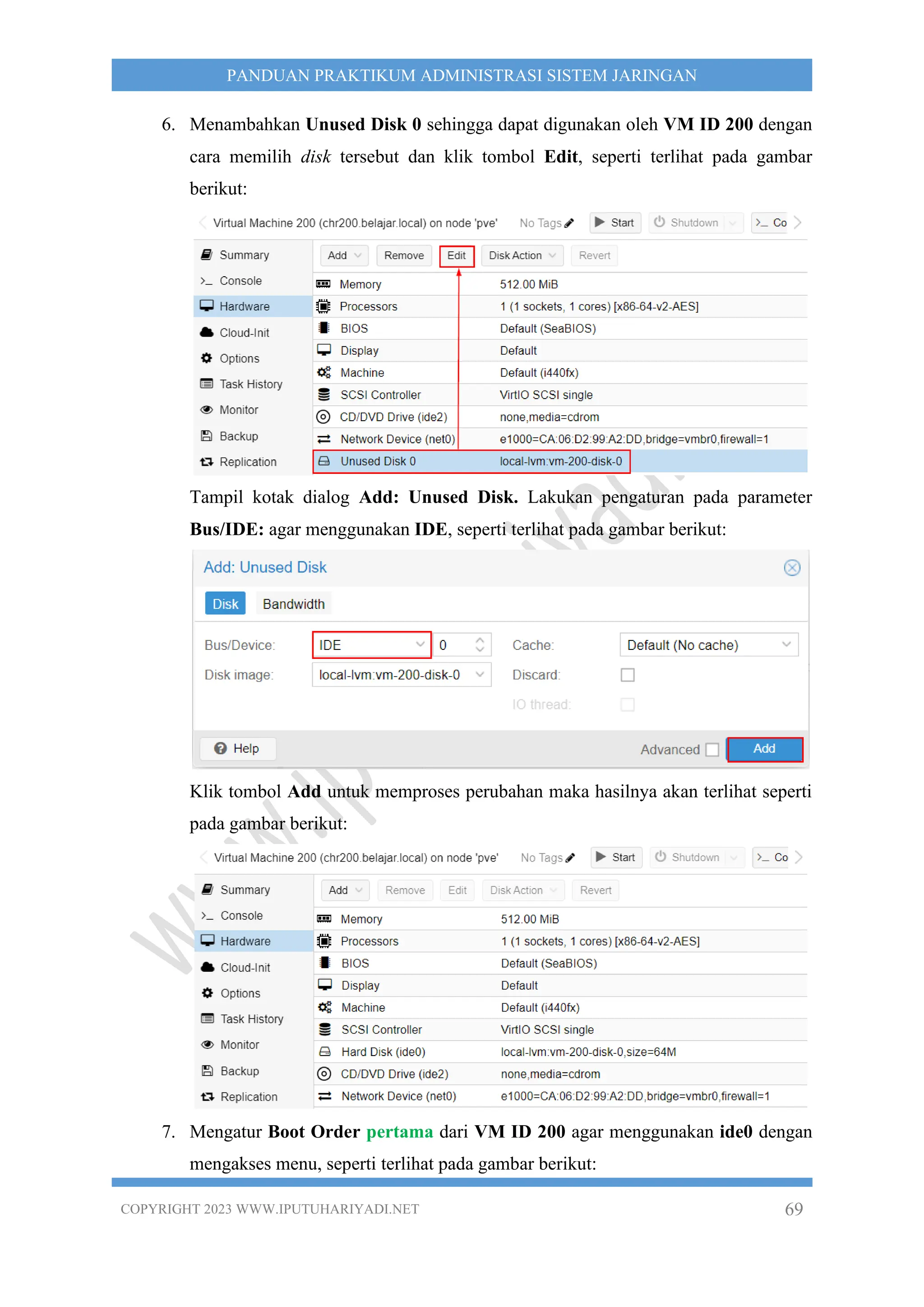 COPYRIGHT 2023 WWW.IPUTUHARIYADI.NET 69
PANDUAN PRAKTIKUM ADMINISTRASI SISTEM JARINGAN
6. Menambahkan Unused Disk 0 sehingga dapat digunakan oleh VM ID 200 dengan
cara memilih disk tersebut dan klik tombol Edit, seperti terlihat pada gambar
berikut:
Tampil kotak dialog Add: Unused Disk. Lakukan pengaturan pada parameter
Bus/IDE: agar menggunakan IDE, seperti terlihat pada gambar berikut:
Klik tombol Add untuk memproses perubahan maka hasilnya akan terlihat seperti
pada gambar berikut:
7. Mengatur Boot Order pertama dari VM ID 200 agar menggunakan ide0 dengan
mengakses menu, seperti terlihat pada gambar berikut:
 