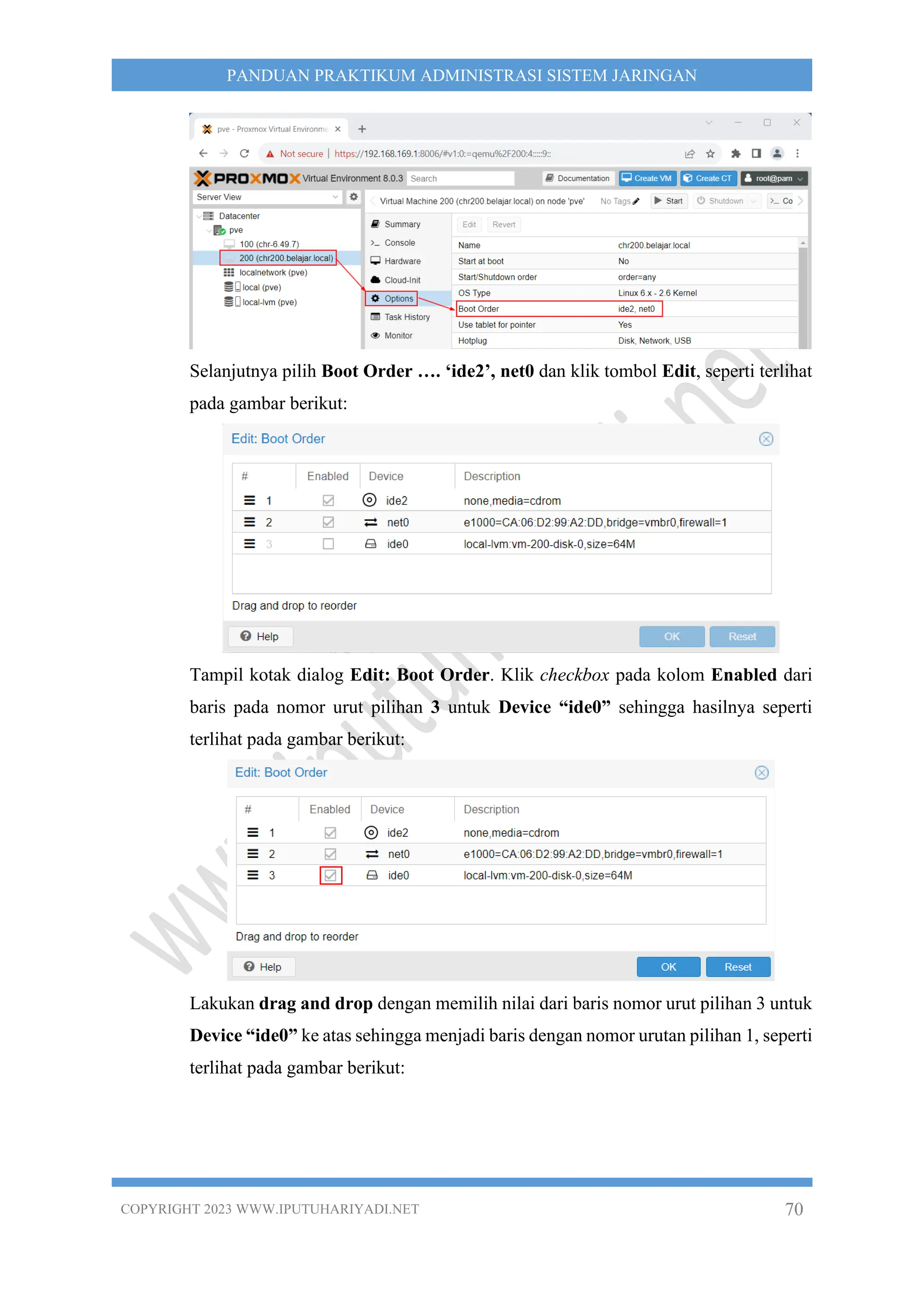 COPYRIGHT 2023 WWW.IPUTUHARIYADI.NET 70
PANDUAN PRAKTIKUM ADMINISTRASI SISTEM JARINGAN
Selanjutnya pilih Boot Order …. ‘ide2’, net0 dan klik tombol Edit, seperti terlihat
pada gambar berikut:
Tampil kotak dialog Edit: Boot Order. Klik checkbox pada kolom Enabled dari
baris pada nomor urut pilihan 3 untuk Device “ide0” sehingga hasilnya seperti
terlihat pada gambar berikut:
Lakukan drag and drop dengan memilih nilai dari baris nomor urut pilihan 3 untuk
Device “ide0” ke atas sehingga menjadi baris dengan nomor urutan pilihan 1, seperti
terlihat pada gambar berikut:
 