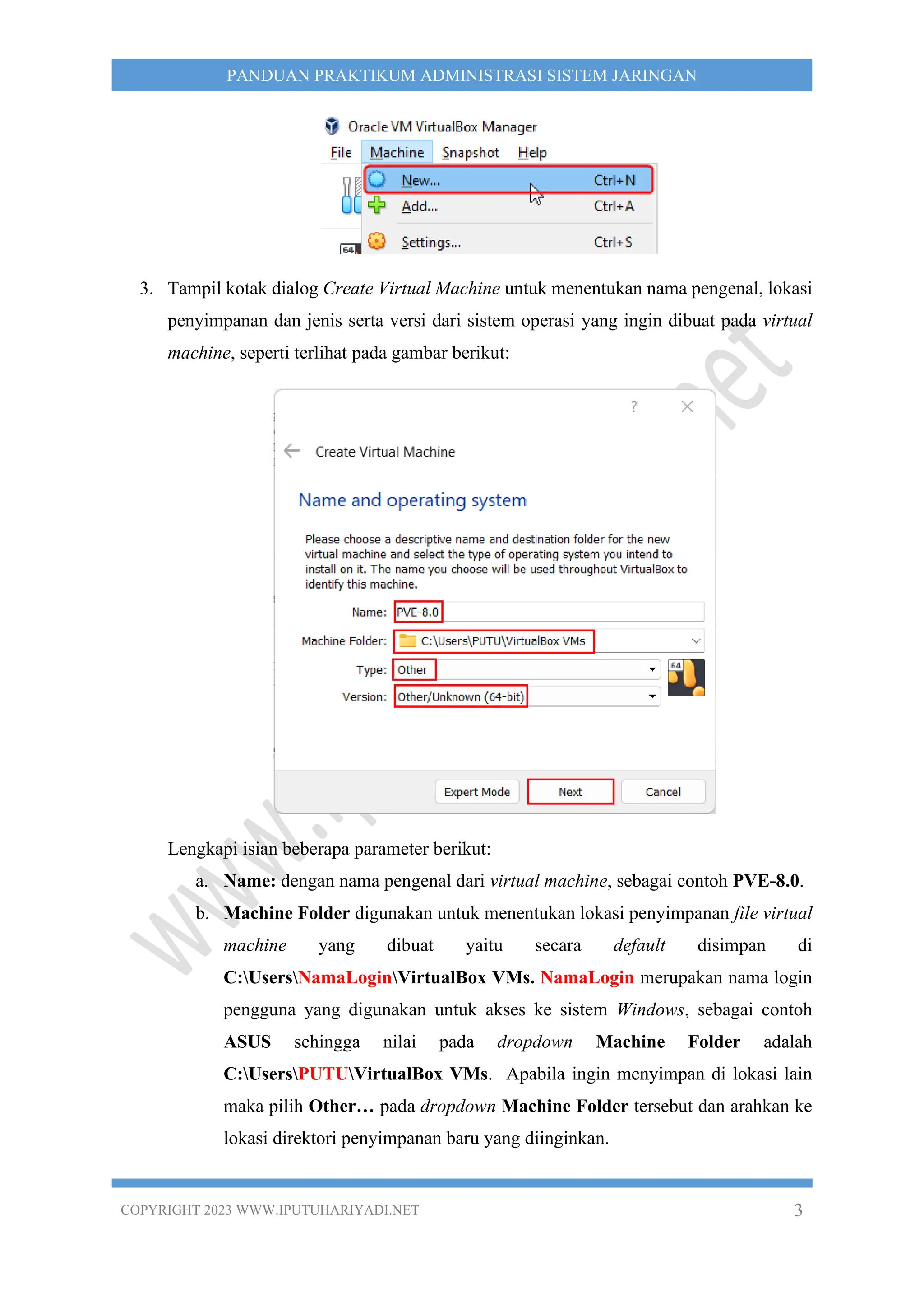 COPYRIGHT 2023 WWW.IPUTUHARIYADI.NET 3
PANDUAN PRAKTIKUM ADMINISTRASI SISTEM JARINGAN
3. Tampil kotak dialog Create Virtual Machine untuk menentukan nama pengenal, lokasi
penyimpanan dan jenis serta versi dari sistem operasi yang ingin dibuat pada virtual
machine, seperti terlihat pada gambar berikut:
Lengkapi isian beberapa parameter berikut:
a. Name: dengan nama pengenal dari virtual machine, sebagai contoh PVE-8.0.
b. Machine Folder digunakan untuk menentukan lokasi penyimpanan file virtual
machine yang dibuat yaitu secara default disimpan di
C:UsersNamaLoginVirtualBox VMs. NamaLogin merupakan nama login
pengguna yang digunakan untuk akses ke sistem Windows, sebagai contoh
ASUS sehingga nilai pada dropdown Machine Folder adalah
C:UsersPUTUVirtualBox VMs. Apabila ingin menyimpan di lokasi lain
maka pilih Other… pada dropdown Machine Folder tersebut dan arahkan ke
lokasi direktori penyimpanan baru yang diinginkan.
 