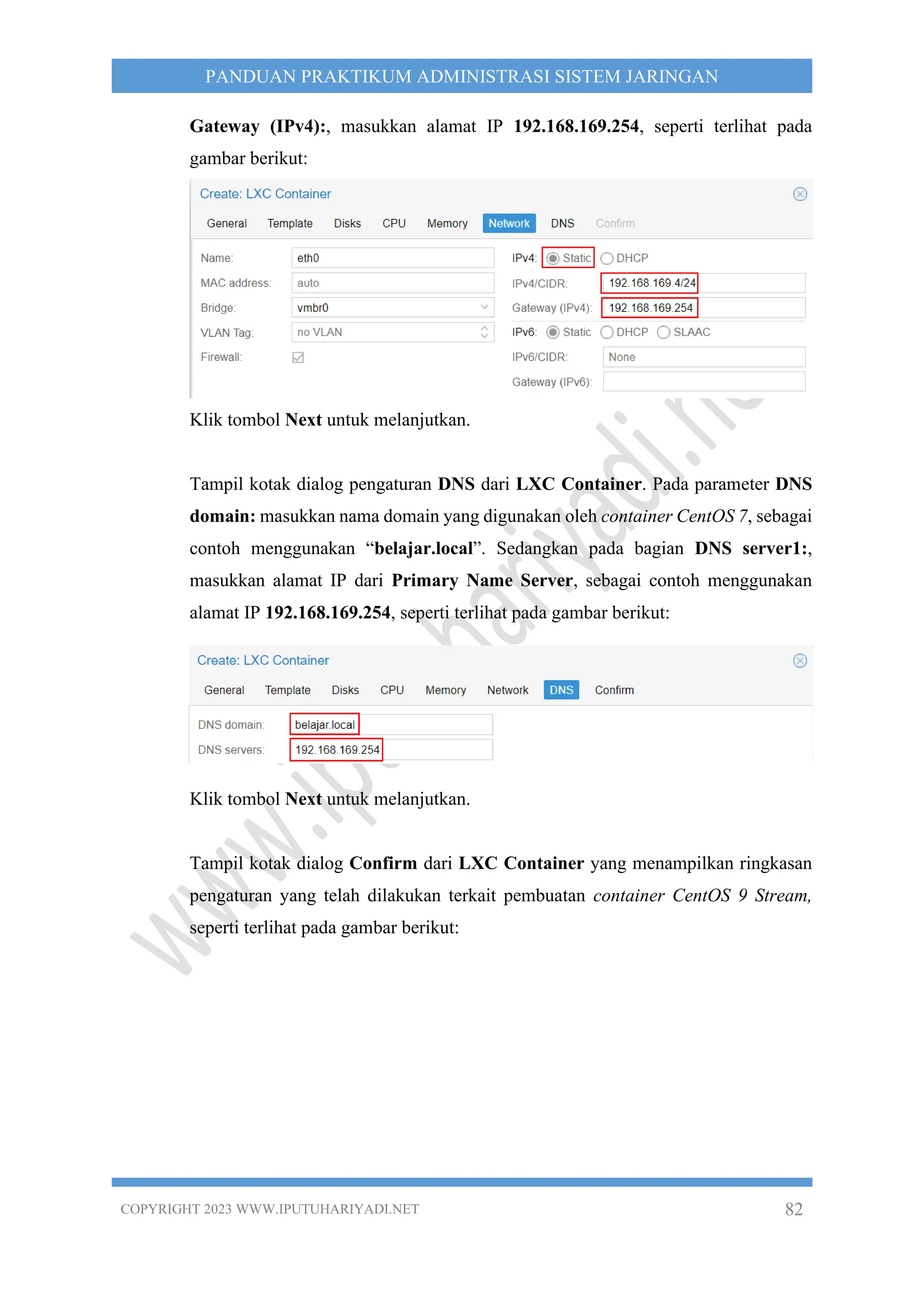 COPYRIGHT 2023 WWW.IPUTUHARIYADI.NET 82
PANDUAN PRAKTIKUM ADMINISTRASI SISTEM JARINGAN
Gateway (IPv4):, masukkan alamat IP 192.168.169.254, seperti terlihat pada
gambar berikut:
Klik tombol Next untuk melanjutkan.
Tampil kotak dialog pengaturan DNS dari LXC Container. Pada parameter DNS
domain: masukkan nama domain yang digunakan oleh container CentOS 7, sebagai
contoh menggunakan “belajar.local”. Sedangkan pada bagian DNS server1:,
masukkan alamat IP dari Primary Name Server, sebagai contoh menggunakan
alamat IP 192.168.169.254, seperti terlihat pada gambar berikut:
Klik tombol Next untuk melanjutkan.
Tampil kotak dialog Confirm dari LXC Container yang menampilkan ringkasan
pengaturan yang telah dilakukan terkait pembuatan container CentOS 9 Stream,
seperti terlihat pada gambar berikut:
 