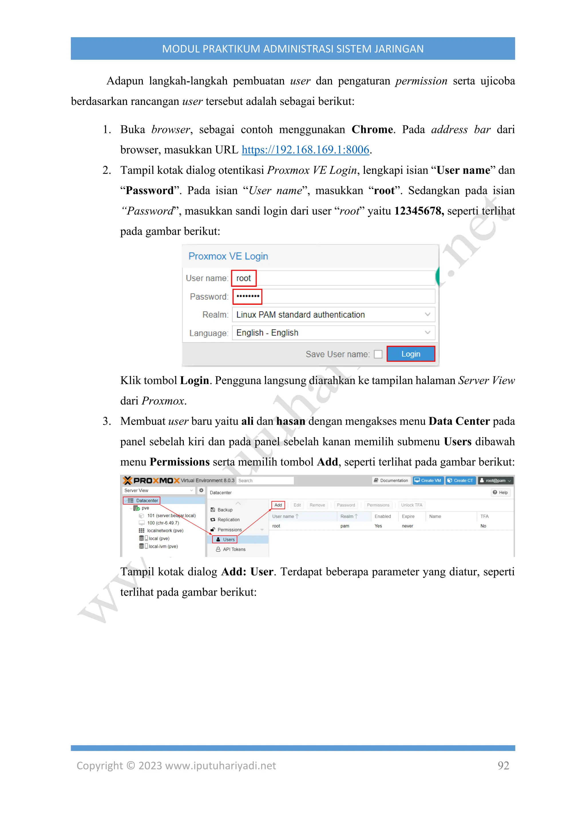 Copyright © 2023 www.iputuhariyadi.net 92
MODUL PRAKTIKUM ADMINISTRASI SISTEM JARINGAN
Adapun langkah-langkah pembuatan user dan pengaturan permission serta ujicoba
berdasarkan rancangan user tersebut adalah sebagai berikut:
1. Buka browser, sebagai contoh menggunakan Chrome. Pada address bar dari
browser, masukkan URL https://192.168.169.1:8006.
2. Tampil kotak dialog otentikasi Proxmox VE Login, lengkapi isian “User name” dan
“Password”. Pada isian “User name”, masukkan “root”. Sedangkan pada isian
“Password”, masukkan sandi login dari user “root” yaitu 12345678, seperti terlihat
pada gambar berikut:
Klik tombol Login. Pengguna langsung diarahkan ke tampilan halaman Server View
dari Proxmox.
3. Membuat user baru yaitu ali dan hasan dengan mengakses menu Data Center pada
panel sebelah kiri dan pada panel sebelah kanan memilih submenu Users dibawah
menu Permissions serta memilih tombol Add, seperti terlihat pada gambar berikut:
Tampil kotak dialog Add: User. Terdapat beberapa parameter yang diatur, seperti
terlihat pada gambar berikut:
 