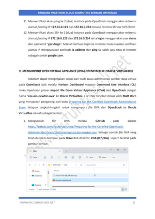 WWW.IPUTUHARIYADI.NET 8
PANDUAN PRAKTIKUM CLOUD COMPUTING BERBASIS OPENSTACK
11. Memverifikasi akses ping ke 2 (dua) instance pada OpenStack menggunakan referensi
alamat floating IP 172.16.0.123 dan 172.16.0.234 melalui terminal Bitvise SSH Client.
12. Memverifikasi akses SSH ke 2 (dua) instance pada OpenStack menggunakan referensi
alamat floating IP 172.16.0.123 dan 172.16.0.234 serta login menggunakan user cirros
dan password “gocubsgo”. Setelah berhasil login ke instance maka lakukan verifikasi
alamat IP menggunakan perintah ip address dan ping ke salah satu situs di Internet
sebagai contoh google.com.
D. MENGIMPORT OPEN VIRTUAL APPLIANCE (OVA) OPENSTACK KE ORACLE VIRTUALBOX
Sebelum dapat mengerjakan solusi dari studi kasus administrasi sumber daya virtual
pada OpenStack baik melalui Horizon Dashboard maupun Command Line Interface (CLI)
maka diperlukan proses import file Open Virtual Appliance (OVA) dari OpenStack dengan
nama “coa-aio-newton.ova” ke Oracle VirtualBox. File OVA tersebut dibuat oleh Matt Dorn
yang merupakan pengarang dari buku Preparing for the Certified OpenStack Administrator
Exam. Adapun langkah-langkah untuk mengimport file OVA dari OpenStack ke Oracle
VirtualBox adalah sebagai berikut:
1. Mengunduh file OVA melalui GitHub pada alamat
https://github.com/PacktPublishing/Preparing-for-the-Certified-OpenStack-
Administrator-Exam/blob/master/coa-aio-newton.ova. Sebagai contoh file OVA yang
telah diunduh disimpan pada Drive D di direktori COA (D:COA), seperti terlihat pada
gambar berikut:
 