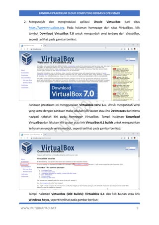 WWW.IPUTUHARIYADI.NET 9
PANDUAN PRAKTIKUM CLOUD COMPUTING BERBASIS OPENSTACK
2. Mengunduh dan menginstalasi aplikasi Oracle VirtualBox dari situs
https://www.virtualbox.org. Pada halaman homepage dari situs VirtualBox, klik
tombol Download VirtualBox 7.0 untuk mengunduh versi terbaru dari VirtualBox,
seperti terlihat pada gambar berikut:
Panduan praktikum ini menggunakan VirtualBox versi 6.1. Untuk mengunduh versi
yang sama dengan panduan maka lakukan klik tautan atau link Downloads dari menu
navigasi sebelah kiri pada homepage VirtualBox. Tampil halaman Download
VirtualBox dan lakukan klik tautan atau link VirtualBox 6.1 builds untuk mengarahkan
ke halaman unduh versi tersebut, seperti terlihat pada gambar berikut:
Tampil halaman VirtualBox (Old Builds): VirtualBox 6.1 dan klik tautan atau link
Windows hosts, seperti terlihat pada gambar berikut:
 