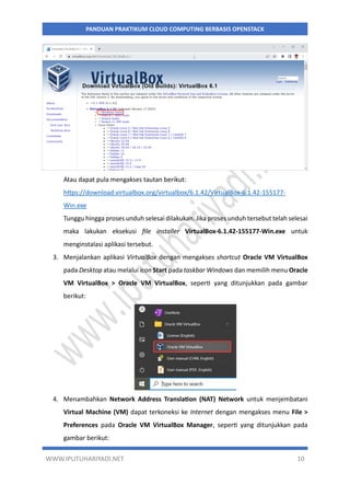 WWW.IPUTUHARIYADI.NET 10
PANDUAN PRAKTIKUM CLOUD COMPUTING BERBASIS OPENSTACK
Atau dapat pula mengakses tautan berikut:
https://download.virtualbox.org/virtualbox/6.1.42/VirtualBox-6.1.42-155177-
Win.exe
Tunggu hingga proses unduh selesai dilakukan. Jika proses unduh tersebut telah selesai
maka lakukan eksekusi file installer VirtualBox-6.1.42-155177-Win.exe untuk
menginstalasi aplikasi tersebut.
3. Menjalankan aplikasi VirtualBox dengan mengakses shortcut Oracle VM VirtualBox
pada Desktop atau melalui icon Start pada taskbar Windows dan memilih menu Oracle
VM VirtualBox > Oracle VM VirtualBox, seperti yang ditunjukkan pada gambar
berikut:
4. Menambahkan Network Address Translation (NAT) Network untuk menjembatani
Virtual Machine (VM) dapat terkoneksi ke Internet dengan mengakses menu File >
Preferences pada Oracle VM VirtualBox Manager, seperti yang ditunjukkan pada
gambar berikut:
 