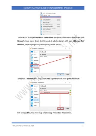 WWW.IPUTUHARIYADI.NET 11
PANDUAN PRAKTIKUM CLOUD COMPUTING BERBASIS OPENSTACK
Tampil kotak dialog VirtualBox – Preferences dan pada panel menu sebelah kiri pilih
Network. Pada panel detail dari Network di sebelah kanan, pilih icon Adds new NAT
Network, seperti yang ditunjukkan pada gambar berikut:
Terbentuk “NatNetwork” yang telah aktif, seperti terlihat pada gambar berikut:
Klik tombok OK untuk menutup kotak dialog VirtualBox - Preferences.
 