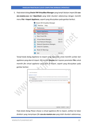 WWW.IPUTUHARIYADI.NET 12
PANDUAN PRAKTIKUM CLOUD COMPUTING BERBASIS OPENSTACK
5. Pada kotak dialog Oracle VM VirtualBox Manager yang tampil lakukan import file coa-
aio-newton.ova dari OpenStack yang telah diunduh sebelumnya dengan memilih
menu File > Import Appliance, seperti yang ditunjukkan pada gambar berikut:
Tampil kotak dialog Appliance to import yang digunakan untuk memilih sumber dari
appliance yang akan di import. Klik tombol browse dari inputan parameter File: untuk
memilih file virtual appliance yang akan di import, seperti yang ditunjukkan pada
gambar berikut:
Pada kotak dialog Please choose a virtual appliance file to import, arahkan ke lokasi
direktori yang menyimpan file coa-aio-newton.ova yang telah diunduh sebelumnya,
 