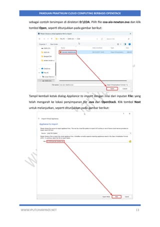 WWW.IPUTUHARIYADI.NET 13
PANDUAN PRAKTIKUM CLOUD COMPUTING BERBASIS OPENSTACK
sebagai contoh tersimpan di direktori D:COA. Pilih file coa-aio-newton.ova dan klik
tombol Open, seperti ditunjukkan pada gambar berikut:
Tampil kembali kotak dialog Appliance to import dengan nilai dari inputan File: yang
telah mengarah ke lokasi penyimpanan file .ova dari OpenStack. Klik tombol Next
untuk melanjutkan, seperti ditunjukkan pada gambar berikut:
 