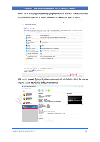 WWW.IPUTUHARIYADI.NET 14
PANDUAN PRAKTIKUM CLOUD COMPUTING BERBASIS OPENSTACK
Tampil kotak dialog Appliance settings yang menampilkan informasi terkait pengaturan
VirtualBox machine yang di import, seperti ditunjukkan pada gambar berikut:
Klik tombol Import. Tunggu hingga proses import selesai dilakukan. Hasil dari proses
import, seperti ditunjukkan pada gambar berikut:
 