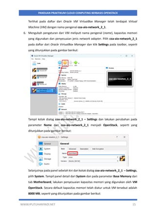 WWW.IPUTUHARIYADI.NET 15
PANDUAN PRAKTIKUM CLOUD COMPUTING BERBASIS OPENSTACK
Terlihat pada daftar dari Oracle VM VirtualBox Manager telah terdapat Virtual
Machine (VM) dengan nama pengenal coa-aio-network_2_1.
6. Mengubah pengaturan dari VM meliputi nama pengenal (name), kapasitas memori
yang digunakan dan penyesuaian jenis network adapter. Pilih coa-aio-network_2_1
pada daftar dari Oracle VirtualBox Manager dan klik Settings pada toolbar, seperti
yang ditunjukkan pada gambar berikut:
Tampil kotak dialog coa-aio-network_2_1 – Settings dan lakukan perubahan pada
parameter Name dari coa-aio-network_2_1 menjadi OpenStack, seperti yang
ditunjukkan pada gambar berikut:
Selanjutnya pada panel sebelah kiri dari kotak dialog coa-aio-network_2_1 – Settings,
pilih System. Tampil panel detail dari System dan pada parameter Base Memory dari
tab Motherboard, lakukan penyesuaian kapasitas memori yang digunakan oleh VM
OpenStack. Secara default kapasitas memori telah diatur untuk VM tersebut adalah
8000 MB, seperti yang ditunjukkan pada gambar berikut:
 
