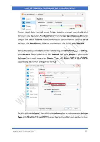 WWW.IPUTUHARIYADI.NET 16
PANDUAN PRAKTIKUM CLOUD COMPUTING BERBASIS OPENSTACK
Namun dapat diatur kembali sesuai dengan kapasitas memori yang dimiliki oleh
komputer yang digunakan. Nilai Base Memory minimal agar OpenStack dapat berjalan
dengan baik adalah 6000 MB. Kebetulan komputer penulis memiliki kapasitas 16 GB
sehingga nilai Base Memory dibiarkan sesuai dengan nilai default yaitu 8000 MB.
Selanjutnya pada panel sebelah kiri dari kotak dialog coa-aio-network_2_1 – Settings,
pilih Network. Tampil panel detail dari Network dan pada Adapter 1 pilih bagian
Advanced serta pada parameter Adapter Type, pilih PCnet-FAST III (Am79C973),
seperti yang ditunjukkan pada gambar berikut:
Terakhir pilih tab Adapter 2 dan pilih bagian Advanced serta pada parameter Adapter
Type, pilih PCnet-FAST III (Am79C973), seperti yang ditunjukkan pada gambar berikut:
 