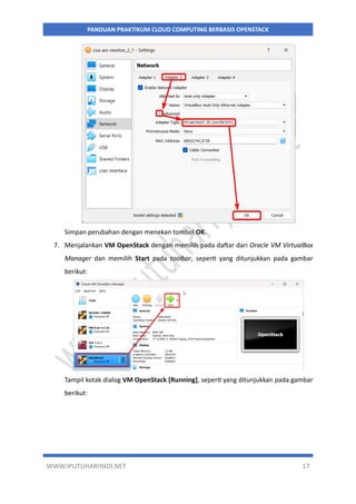 WWW.IPUTUHARIYADI.NET 17
PANDUAN PRAKTIKUM CLOUD COMPUTING BERBASIS OPENSTACK
Simpan perubahan dengan menekan tombol OK.
7. Menjalankan VM OpenStack dengan memilih pada daftar dari Oracle VM VirtualBox
Manager dan memilih Start pada toolbar, seperti yang ditunjukkan pada gambar
berikut:
Tampil kotak dialog VM OpenStack [Running], seperti yang ditunjukkan pada gambar
berikut:
 