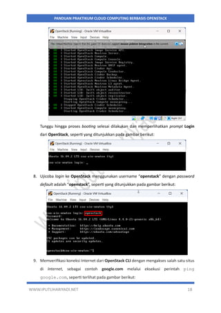 WWW.IPUTUHARIYADI.NET 18
PANDUAN PRAKTIKUM CLOUD COMPUTING BERBASIS OPENSTACK
Tunggu hingga proses booting selesai dilakukan dan memperlihatkan prompt Login
dari OpenStack, seperti yang ditunjukkan pada gambar berikut:
8. Ujicoba login ke OpenStack menggunakan username “openstack” dengan password
default adalah “openstack”, seperti yang ditunjukkan pada gambar berikut:
9. Memverifikasi koneksi Internet dari OpenStack CLI dengan mengakses salah satu situs
di Internet, sebagai contoh google.com melalui eksekusi perintah ping
google.com, seperti terlihat pada gambar berikut:
 