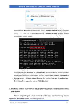 WWW.IPUTUHARIYADI.NET 20
PANDUAN PRAKTIKUM CLOUD COMPUTING BERBASIS OPENSTACK
Tekan tombol OK maka akan tampil kotak dialog Command Prompt. Eksekusi perintah
ping 192.168.56.56 pada kotak dialog Command Prompt tersebut, seperti
terlihat pada gambar berikut:
Terlihat koneksi dari Windows ke VM OpenStack berhasil dilakukan. Apabila verifikasi
koneksi gagal dilakukan maka lakukan verifikasi melalui Control Panel  Network &
Sharing Center  Change adapter Settings dan pastikan interface VirtualBox Host-
Only Network menggunakan alamat IP 192.168.56.1.
E. MEMBUAT SUMBER DAYA VIRTUAL CLOUD COMPUTING MELALUI OPENSTACK HORIZON
DASHBOARD
Adapun langkah-langkah untuk membuat sumber daya cloud computing melalui
OpenStack Horizon Dashboard adalah sebagai berikut:
 