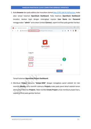 WWW.IPUTUHARIYADI.NET 21
PANDUAN PRAKTIKUM CLOUD COMPUTING BERBASIS OPENSTACK
1. Buka browser dan pada address bar masukkan alamat http://192.168.56.56/horizon, maka
akan tampil halaman OpenStack Dashboard. Pada halaman OpenStack Dashboard
tersebut, lakukan login dengan melengkapi inputan User Name dan Password
menggunakan “admin” serta tekan tombol Connect, seperti terlihat pada gambar berikut:
Tampil halaman OpenStack Project Dashboard.
2. Membuat Project bernama “belajar-NIM” dengan mengakses panel sebelah kiri dan
memilih Identity serta memilih submenu Projects maka pada panel detail sebelah kanan
akan tampil halaman Projects. Tekan tombol Create Project untuk membuat project baru,
seperti terlihat pada gambar berikut:
 
