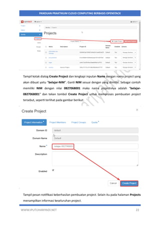 WWW.IPUTUHARIYADI.NET 22
PANDUAN PRAKTIKUM CLOUD COMPUTING BERBASIS OPENSTACK
Tampil kotak dialog Create Project dan lengkapi inputan Name dengan nama project yang
akan dibuat yaitu “belajar-NIM”. Ganti NIM sesuai dengan yang dimiliki. Sebagai contoh
memiliki NIM dengan nilai 0827068001 maka nama project-nya adalah “belajar-
0827068001” dan tekan tombol Create Project untuk memproses pembuatan project
tersebut, seperti terlihat pada gambar berikut:
Tampil pesan notifikasi keberhasilan pembuatan project. Selain itu pada halaman Projects
menampilkan informasi keseluruhan project.
 