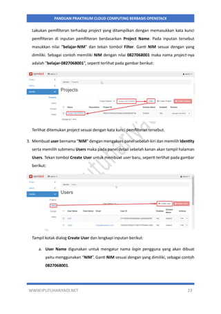 WWW.IPUTUHARIYADI.NET 23
PANDUAN PRAKTIKUM CLOUD COMPUTING BERBASIS OPENSTACK
Lakukan pemfilteran terhadap project yang ditampilkan dengan memasukkan kata kunci
pemfilteran di inputan pemfilteran berdasarkan Project Name. Pada inputan tersebut
masukkan nilai “belajar-NIM” dan tekan tombol Filter. Ganti NIM sesuai dengan yang
dimiliki. Sebagai contoh memiliki NIM dengan nilai 0827068001 maka nama project-nya
adalah “belajar-0827068001”, seperti terlihat pada gambar berikut:
Terlihat ditemukan project sesuai dengan kata kunci pemfilteran tersebut.
3. Membuat user bernama “NIM” dengan mengakses panel sebelah kiri dan memilih Identity
serta memilih submenu Users maka pada panel detail sebelah kanan akan tampil halaman
Users. Tekan tombol Create User untuk membuat user baru, seperti terlihat pada gambar
berikut:
Tampil kotak dialog Create User dan lengkapi inputan berikut:
a. User Name digunakan untuk mengatur nama login pengguna yang akan dibuat
yaitu menggunakan “NIM”. Ganti NIM sesuai dengan yang dimiliki, sebagai contoh
0827068001.
 