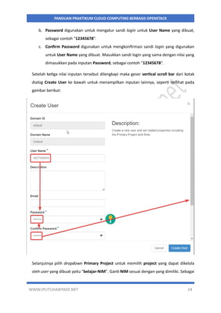 WWW.IPUTUHARIYADI.NET 24
PANDUAN PRAKTIKUM CLOUD COMPUTING BERBASIS OPENSTACK
b. Password digunakan untuk mengatur sandi login untuk User Name yang dibuat,
sebagai contoh “12345678”.
c. Confirm Password digunakan untuk mengkonfirmasi sandi login yang digunakan
untuk User Name yang dibuat. Masukkan sandi login yang sama dengan nilai yang
dimasukkan pada inputan Password, sebagai contoh “12345678”.
Setelah ketiga nilai inputan tersebut dilengkapi maka geser vertical scroll bar dari kotak
dialog Create User ke bawah untuk menampilkan inputan lainnya, seperti terlihat pada
gambar berikut:
Selanjutnya pilih dropdown Primary Project untuk memilih project yang dapat dikelola
oleh user yang dibuat yaitu "belajar-NIM". Ganti NIM sesuai dengan yang dimiliki. Sebagai
 