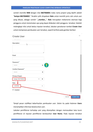 WWW.IPUTUHARIYADI.NET 25
PANDUAN PRAKTIKUM CLOUD COMPUTING BERBASIS OPENSTACK
contoh memiliki NIM dengan nilai 0827068001 maka nama project yang dipilih adalah
“belajar-0827068001”. Terakhir pilih dropdown Role untuk memilih jenis role untuk user
yang dibuat, sebagai contoh “_member_”. Role merupakan mekanisme otorisasi bagi
pengguna untuk menentukan apa yang dapat dilakukan oleh pengguna tersebut. Setelah
melengkapi nilai untuk kedua inputan tersebut, lakukan penekanan tombol Create User
untuk memproses pembuatan user tersebut, seperti terlihat pada gambar berikut:
Tampil pesan notifikasi keberhasilan pembuatan user. Selain itu pada halaman Users
menampilkan informasi keseluruhan user.
Lakukan pemfilteran terhadap user yang ditampilkan dengan memasukkan kata kunci
pemfilteran di inputan pemfilteran berdasarkan User Name. Pada inputan tersebut
 