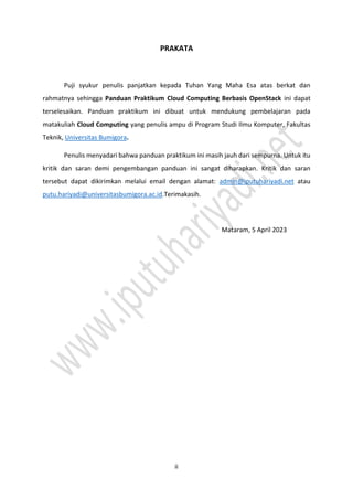 ii
PRAKATA
Puji syukur penulis panjatkan kepada Tuhan Yang Maha Esa atas berkat dan
rahmatnya sehingga Panduan Praktikum Cloud Computing Berbasis OpenStack ini dapat
terselesaikan. Panduan praktikum ini dibuat untuk mendukung pembelajaran pada
matakuliah Cloud Computing yang penulis ampu di Program Studi Ilmu Komputer, Fakultas
Teknik, Universitas Bumigora.
Penulis menyadari bahwa panduan praktikum ini masih jauh dari sempurna. Untuk itu
kritik dan saran demi pengembangan panduan ini sangat diharapkan. Kritik dan saran
tersebut dapat dikirimkan melalui email dengan alamat: admin@iputuhariyadi.net atau
putu.hariyadi@universitasbumigora.ac.id.Terimakasih.
Mataram, 5 April 2023
 