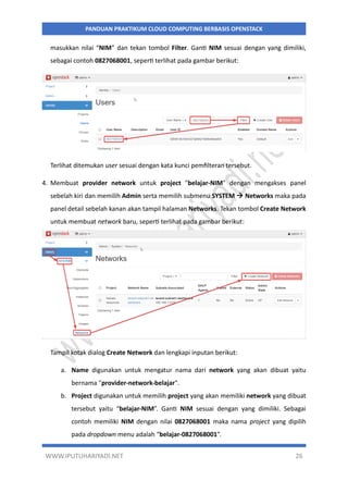 WWW.IPUTUHARIYADI.NET 26
PANDUAN PRAKTIKUM CLOUD COMPUTING BERBASIS OPENSTACK
masukkan nilai “NIM” dan tekan tombol Filter. Ganti NIM sesuai dengan yang dimiliki,
sebagai contoh 0827068001, seperti terlihat pada gambar berikut:
Terlihat ditemukan user sesuai dengan kata kunci pemfilteran tersebut.
4. Membuat provider network untuk project "belajar-NIM" dengan mengakses panel
sebelah kiri dan memilih Admin serta memilih submenu SYSTEM  Networks maka pada
panel detail sebelah kanan akan tampil halaman Networks. Tekan tombol Create Network
untuk membuat network baru, seperti terlihat pada gambar berikut:
Tampil kotak dialog Create Network dan lengkapi inputan berikut:
a. Name digunakan untuk mengatur nama dari network yang akan dibuat yaitu
bernama "provider-network-belajar".
b. Project digunakan untuk memilih project yang akan memiliki network yang dibuat
tersebut yaitu “belajar-NIM”. Ganti NIM sesuai dengan yang dimiliki. Sebagai
contoh memiliki NIM dengan nilai 0827068001 maka nama project yang dipilih
pada dropdown menu adalah “belajar-0827068001”.
 