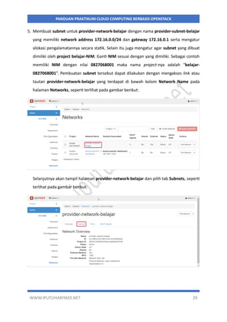 WWW.IPUTUHARIYADI.NET 29
PANDUAN PRAKTIKUM CLOUD COMPUTING BERBASIS OPENSTACK
5. Membuat subnet untuk provider-network-belajar dengan nama provider-subnet-belajar
yang memiliki network address 172.16.0.0/24 dan gateway 172.16.0.1 serta mengatur
alokasi pengalamatannya secara statik. Selain itu juga mengatur agar subnet yang dibuat
dimiliki oleh project belajar-NIM. Ganti NIM sesuai dengan yang dimiliki. Sebagai contoh
memiliki NIM dengan nilai 0827068001 maka nama project-nya adalah “belajar-
0827068001”. Pembuatan subnet tersebut dapat dilakukan dengan mengakses link atau
tautan provider-network-belajar yang terdapat di bawah kolom Network Name pada
halaman Networks, seperti terlihat pada gambar berikut:
Selanjutnya akan tampil halaman provider-network-belajar dan pilih tab Subnets, seperti
terlihat pada gambar berikut:
 