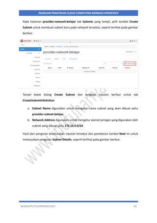 WWW.IPUTUHARIYADI.NET 30
PANDUAN PRAKTIKUM CLOUD COMPUTING BERBASIS OPENSTACK
Pada halaman provider-network-belajar tab Subnets yang tampil, pilih tombol Create
Subnet untuk membuat subnet baru pada network tersebut, seperti terlihat pada gambar
berikut:
Tampil kotak dialog Create Subnet dan lengkapi inputan berikut untuk tab
CreateSubnetInfoAction:
a. Subnet Name digunakan untuk mengatur nama subnet yang akan dibuat yaitu
provider-subnet-belajar.
b. Network Address digunakan untuk mengatur alamat jaringan yang digunakan oleh
subnet yang dibuat yaitu 172.16.0.0/24.
Hasil dari pengisian keseluruhan inputan tersebut dan penekanan tombol Next >> untuk
melanjutkan pengisian Subnet Details, seperti terlihat pada gambar berikut:
 