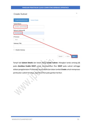 WWW.IPUTUHARIYADI.NET 31
PANDUAN PRAKTIKUM CLOUD COMPUTING BERBASIS OPENSTACK
Tampil tab Subnet Details dari kotak dialog Create Subnet. Hilangkan tanda centang (√)
pada checkbox Enable DHCP untuk menonaktifkan fitur DHCP pada subnet sehingga
alokasi pengalamatan IP dilakukan secara statik dan tekan tombol Create untuk memproses
pembuatan subnet tersebut, seperti terlihat pada gambar berikut:
 