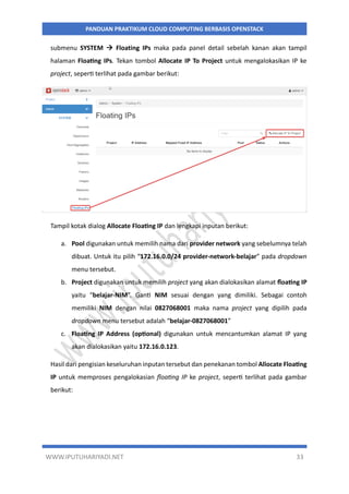 WWW.IPUTUHARIYADI.NET 33
PANDUAN PRAKTIKUM CLOUD COMPUTING BERBASIS OPENSTACK
submenu SYSTEM  Floating IPs maka pada panel detail sebelah kanan akan tampil
halaman Floating IPs. Tekan tombol Allocate IP To Project untuk mengalokasikan IP ke
project, seperti terlihat pada gambar berikut:
Tampil kotak dialog Allocate Floating IP dan lengkapi inputan berikut:
a. Pool digunakan untuk memilih nama dari provider network yang sebelumnya telah
dibuat. Untuk itu pilih “172.16.0.0/24 provider-network-belajar” pada dropdown
menu tersebut.
b. Project digunakan untuk memilih project yang akan dialokasikan alamat floating IP
yaitu “belajar-NIM”. Ganti NIM sesuai dengan yang dimiliki. Sebagai contoh
memiliki NIM dengan nilai 0827068001 maka nama project yang dipilih pada
dropdown menu tersebut adalah “belajar-0827068001”
c. Floating IP Address (optional) digunakan untuk mencantumkan alamat IP yang
akan dialokasikan yaitu 172.16.0.123.
Hasil dari pengisian keseluruhan inputan tersebut dan penekanan tombol Allocate Floating
IP untuk memproses pengalokasian floating IP ke project, seperti terlihat pada gambar
berikut:
 