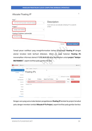 WWW.IPUTUHARIYADI.NET 34
PANDUAN PRAKTIKUM CLOUD COMPUTING BERBASIS OPENSTACK
Tampil pesan notifikasi yang menginformasikan bahwa pembuatan floating IP dengan
alamat tersebut telah berhasil dilakukan. Selain itu pada halaman Floating IPs
menampilkan informasi alamat IP 172.16.0.123 yang dialokasikan untuk project “belajar-
0827068001”, seperti terlihat pada gambar berikut:
Dengan cara yang sama maka lakukan pengalokasian floating IP kembali ke project tersebut
yaitu dengan menekan tombol Allocate IP To Project, seperti terlihat pada gambar berikut:
 