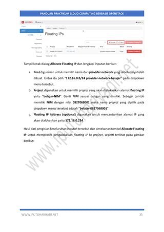 WWW.IPUTUHARIYADI.NET 35
PANDUAN PRAKTIKUM CLOUD COMPUTING BERBASIS OPENSTACK
Tampil kotak dialog Allocate Floating IP dan lengkapi inputan berikut:
a. Pool digunakan untuk memilih nama dari provider network yang sebelumnya telah
dibuat. Untuk itu pilih “172.16.0.0/24 provider-network-belajar” pada dropdown
menu tersebut.
b. Project digunakan untuk memilih project yang akan dialokasikan alamat floating IP
yaitu “belajar-NIM”. Ganti NIM sesuai dengan yang dimiliki. Sebagai contoh
memiliki NIM dengan nilai 0827068001 maka nama project yang dipilih pada
dropdown menu tersebut adalah “belajar-0827068001”
c. Floating IP Address (optional) digunakan untuk mencantumkan alamat IP yang
akan dialokasikan yaitu 172.16.0.234.
Hasil dari pengisian keseluruhan inputan tersebut dan penekanan tombol Allocate Floating
IP untuk memproses pengalokasian floating IP ke project, seperti terlihat pada gambar
berikut:
 