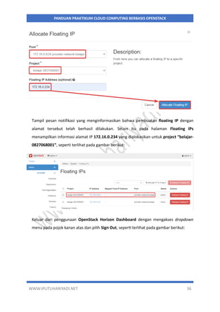WWW.IPUTUHARIYADI.NET 36
PANDUAN PRAKTIKUM CLOUD COMPUTING BERBASIS OPENSTACK
Tampil pesan notifikasi yang menginformasikan bahwa pembuatan floating IP dengan
alamat tersebut telah berhasil dilakukan. Selain itu pada halaman Floating IPs
menampilkan informasi alamat IP 172.16.0.234 yang dialokasikan untuk project “belajar-
0827068001”, seperti terlihat pada gambar berikut:
Keluar dari penggunaan OpenStack Horizon Dashboard dengan mengakses dropdown
menu pada pojok kanan atas dan pilih Sign Out, seperti terlihat pada gambar berikut:
 
