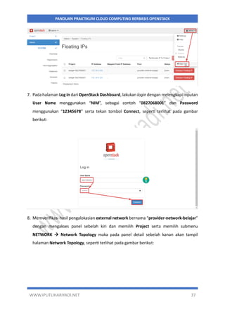 WWW.IPUTUHARIYADI.NET 37
PANDUAN PRAKTIKUM CLOUD COMPUTING BERBASIS OPENSTACK
7. Pada halaman Log in dari OpenStack Dashboard, lakukan login dengan melengkapi inputan
User Name menggunakan “NIM”, sebagai contoh “0827068001” dan Password
menggunakan “12345678” serta tekan tombol Connect, seperti terlihat pada gambar
berikut:
8. Memverifikasi hasil pengalokasian external network bernama “provider-network-belajar”
dengan mengakses panel sebelah kiri dan memilih Project serta memilih submenu
NETWORK  Network Topology maka pada panel detail sebelah kanan akan tampil
halaman Network Topology, seperti terlihat pada gambar berikut:
 
