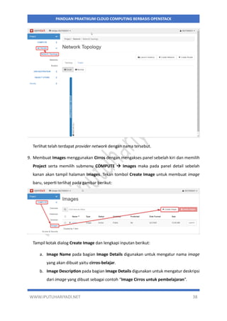 WWW.IPUTUHARIYADI.NET 38
PANDUAN PRAKTIKUM CLOUD COMPUTING BERBASIS OPENSTACK
Terlihat telah terdapat provider network dengan nama tersebut.
9. Membuat Images menggunakan Cirros dengan mengakses panel sebelah kiri dan memilih
Project serta memilih submenu COMPUTE  Images maka pada panel detail sebelah
kanan akan tampil halaman Images. Tekan tombol Create Image untuk membuat image
baru, seperti terlihat pada gambar berikut:
Tampil kotak dialog Create Image dan lengkapi inputan berikut:
a. Image Name pada bagian Image Details digunakan untuk mengatur nama image
yang akan dibuat yaitu cirros-belajar.
b. Image Description pada bagian Image Details digunakan untuk mengatur deskripsi
dari image yang dibuat sebagai contoh “Image Cirros untuk pembelajaran”.
 