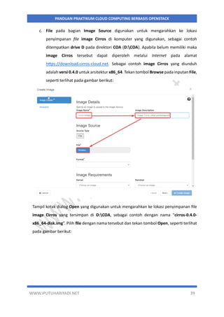 WWW.IPUTUHARIYADI.NET 39
PANDUAN PRAKTIKUM CLOUD COMPUTING BERBASIS OPENSTACK
c. File pada bagian Image Source digunakan untuk mengarahkan ke lokasi
penyimpanan file image Cirros di komputer yang digunakan, sebagai contoh
ditempatkan drive D pada direktori COA (D:COA). Apabila belum memiliki maka
image Cirros tersebut dapat diperoleh melalui Internet pada alamat
https://download.cirros-cloud.net. Sebagai contoh image Cirros yang diunduh
adalah versi 0.4.0 untuk arsitektur x86_64. Tekan tombol Browse pada inputan File,
seperti terlihat pada gambar berikut:
Tampil kotak dialog Open yang digunakan untuk mengarahkan ke lokasi penyimpanan file
image Cirros yang tersimpan di D:COA, sebagai contoh dengan nama “cirros-0.4.0-
x86_64-disk.img”. Pilih file dengan nama tersebut dan tekan tombol Open, seperti terlihat
pada gambar berikut:
 